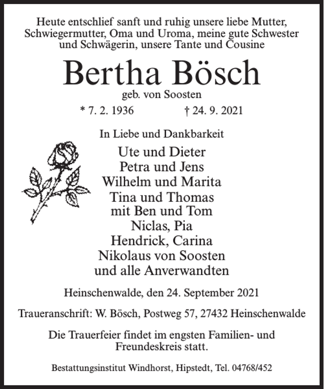 <p>Heute entschlief sanft und ruhig unsere liebe Mutter,<br />Schwiegermutter, Oma und Uroma, meine gute Schwester<br />und Schwägerin, unsere Tante und Cousine</p><p>Bertha Bösch<br />geb. von Soosten<br />* 7. 2. 1936<br />† 24. 9. 2021<br />In Liebe und Dankbarkeit</p><p>Ute und Dieter<br />Petra und Jens<br />Wilhelm und Marita<br />Tina und Thomas<br />mit Ben und Tom<br />Niclas, Pia<br />Hendrick, Carina<br />Nikolaus von Soosten<br />und alle Anverwandten<br />Heinschenwalde, den 24. September 2021<br />Traueranschrift: W. Bösch, Postweg 57, 27432 Heinschenwalde<br />Die Trauerfeier findet im engsten Familien- und<br />Freundeskreis statt.<br />Bestattungsinstitut Windhorst, Hipstedt, Tel. 04768/452</p>