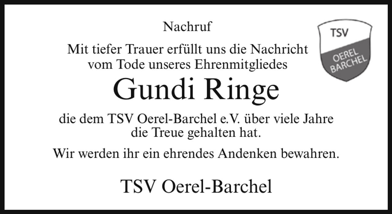<p>Nachruf<br />Mit tiefer Trauer erfüllt uns die Nachricht<br />vom Tode unseres Ehrenmitgliedes</p><p>Gundi Ringe</p><p>die dem TSV Oerel-Barchel e.V. über viele Jahre<br />die Treue gehalten hat.<br />Wir werden ihr ein ehrendes Andenken bewahren.</p><p>TSV Oerel-Barchel</p>