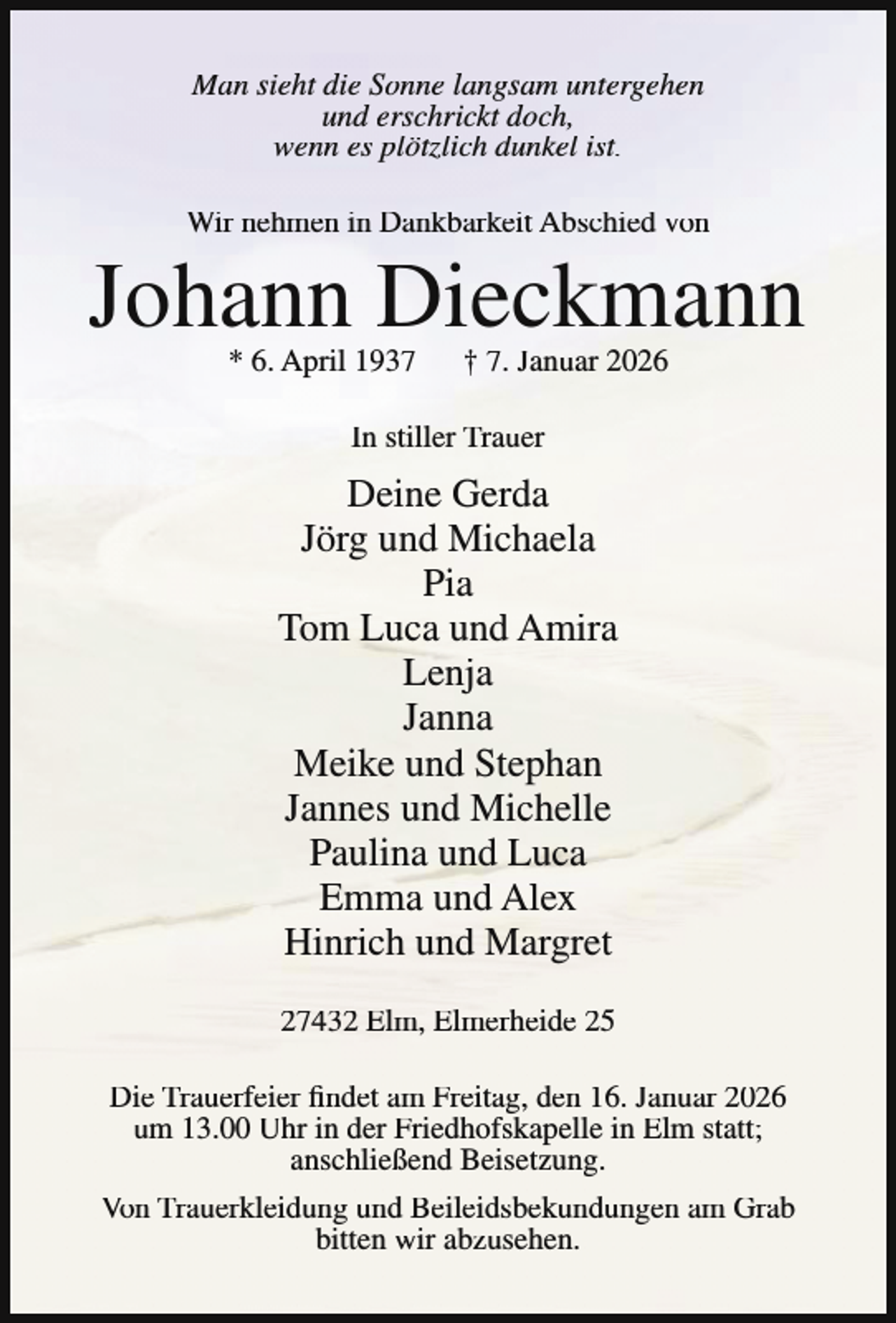 <p>Man sieht die Sonne langsam untergehen<br />und erschrickt doch,<br />wenn es plötzlich dunkel ist.<br />Wir nehmen in Dankbarkeit Abschied von</p><p>Johann Dieckmann<br />* 6. April 1937</p><p>† 7. Januar 2026</p><p>In stiller Trauer</p><p>Deine Gerda<br />Jörg und Michaela<br />Pia<br />Tom Luca und Amira<br />Lenja<br />Janna<br />Meike und Stephan<br />Jannes und Michelle<br />Paulina und Luca<br />Emma und Alex<br />Hinrich und Margret<br />27432 Elm, Elmerheide 25<br />Die Trauerfeier findet am Freitag, den 16. Januar 2026<br />um 13.00 Uhr in der Friedhofskapelle in Elm statt;<br />anschließend Beisetzung.<br />Von Trauerkleidung und Beileidsbekundungen am Grab<br />bitten wir abzusehen.</p>