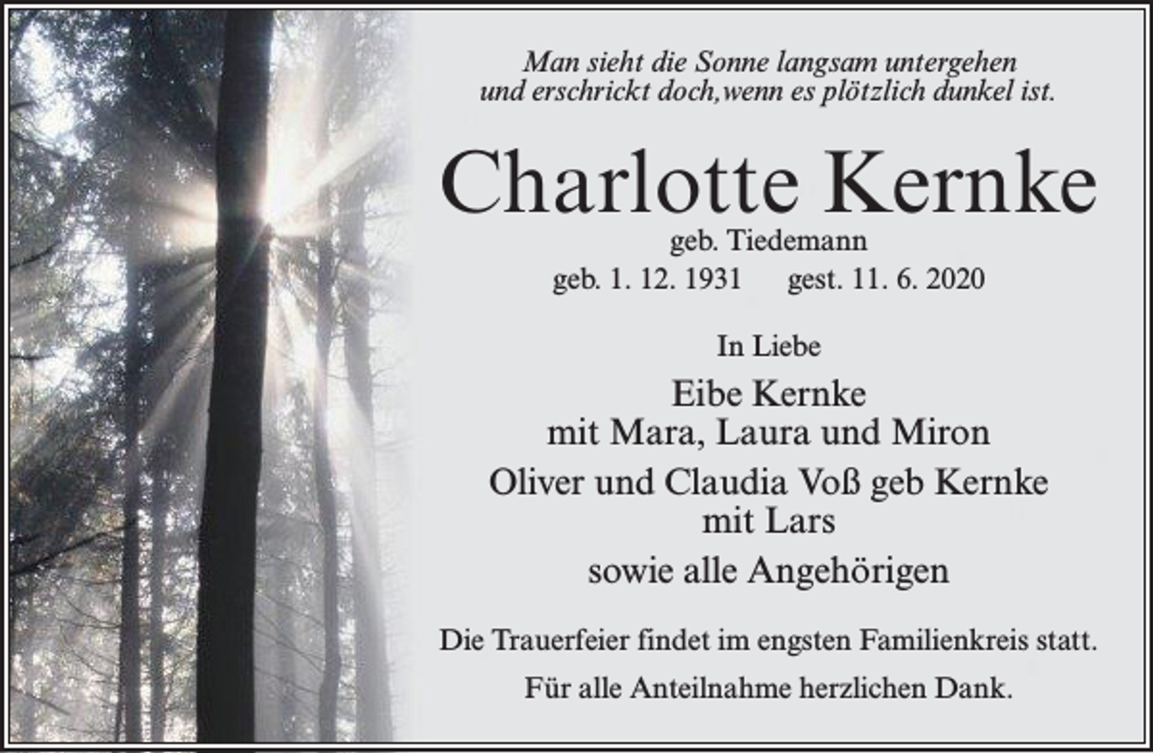 <p>Man sieht die Sonne langsam untergehen<br />und erschrickt doch,wenn es plötzlich dunkel ist.</p><p>Charlotte Kernke<br />geb. Tiedemann<br />geb. 1. 12. 1931<br />gest. 11. 6. 2020<br />In Liebe</p><p>Eibe Kernke<br />mit Mara, Laura und Miron<br />Oliver und Claudia Voß geb Kernke<br />mit Lars<br />sowie alle Angehörigen<br />Die Trauerfeier findet im engsten Familienkreis statt.<br />Für alle Anteilnahme herzlichen Dank.</p>