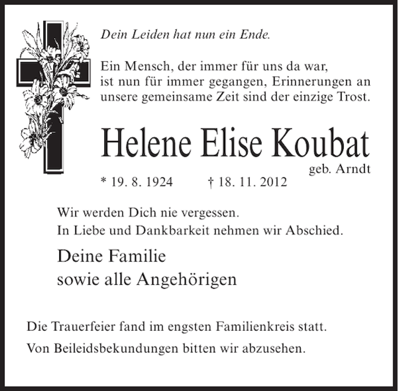 <p>Dein Leiden hat nun ein Ende.<br />Ein Mensch, der immer für uns da war,<br />ist nun für immer gegangen, Erinnerungen an<br />unsere gemeinsame Zeit sind der einzige Trost.</p><p>Helene Elise Koubat<br />* 19. 8. 1924</p><p>† 18. 11. 2012</p><p>geb. Arndt</p><p>Wir werden Dich nie vergessen.<br />In Liebe und Dankbarkeit nehmen wir Abschied.</p><p>Deine Familie<br />sowie alle Angehörigen<br />Die Trauerfeier fand im engsten Familienkreis statt.<br />Von Beileidsbekundungen bitten wir abzusehen.</p>