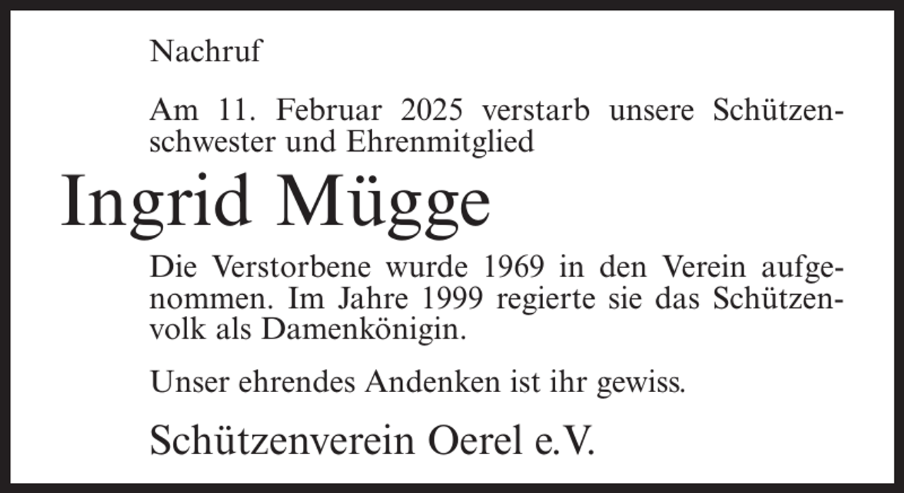 <p>Nachruf<br />Am 11. Februar 2025 verstarb unsere Schützenschwester und Ehrenmitglied</p><p>Ingrid Mügge</p><p>Die Verstorbene wurde 1969 in den Verein aufgenommen. Im Jahre 1999 regierte sie das Schützenvolk als Damenkönigin.<br />Unser ehrendes Andenken ist ihr gewiss.</p><p>Schützenverein Oerel e.V.</p>