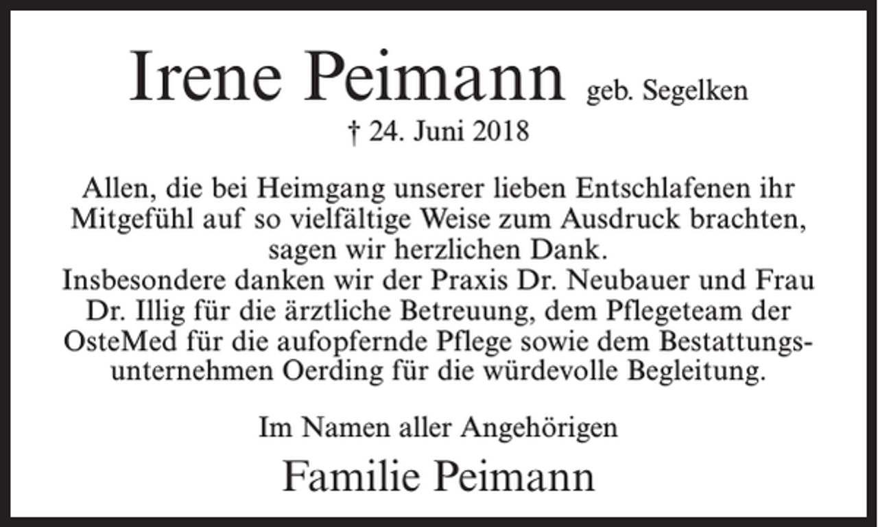 <p>Irene Peimann geb. Segelken<br />† 24. Juni 2018</p><p>Allen, die bei Heimgang unserer lieben Entschlafenen ihr<br />Mitgefühl auf so vielfältige Weise zum Ausdruck brachten,<br />sagen wir herzlichen Dank.<br />Insbesondere danken wir der Praxis Dr. Neubauer und Frau<br />Dr. Illig für die ärztliche Betreuung, dem Pflegeteam der<br />OsteMed für die aufopfernde Pflege sowie dem Bestattungsunternehmen Oerding für die würdevolle Begleitung.<br />Im Namen aller Angehörigen</p><p>Familie Peimann</p>