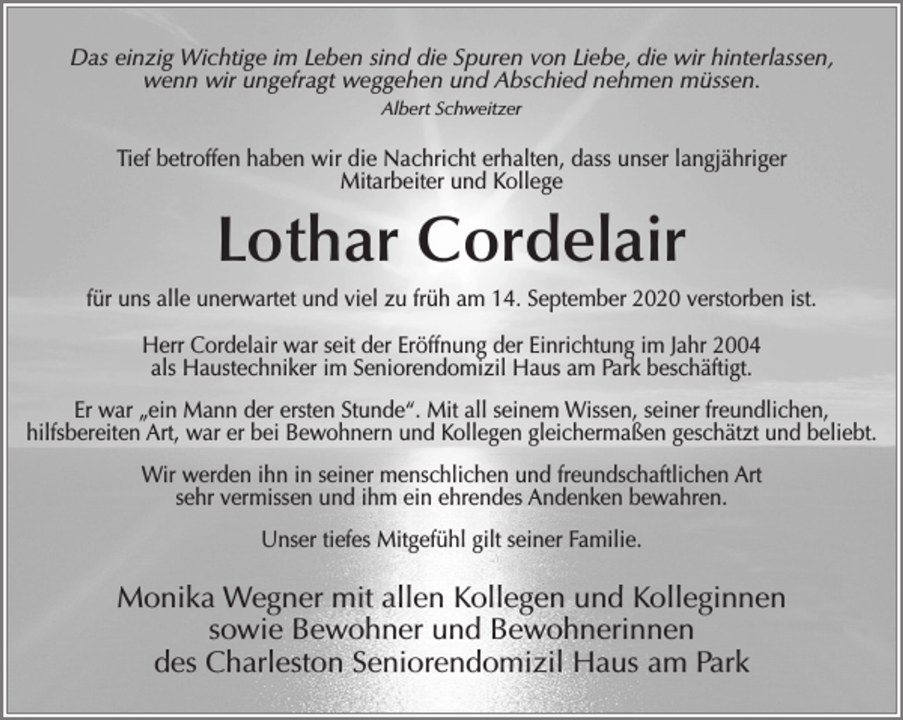 <p>Das einzig Wichtige im Leben sind die Spuren von Liebe, die wir hinterlassen,<br />wenn wir ungefragt weggehen und Abschied nehmen müssen.<br />Albert Schweitzer</p><p>Tief betroffen haben wir die Nachricht erhalten, dass unser langjähriger<br />Mitarbeiter und Kollege</p><p>Lothar Cordelair<br />für uns alle unerwartet und viel zu früh am 14. September 2020 verstorben ist.<br />Herr Cordelair war seit der Eröffnung der Einrichtung im Jahr 2004<br />als Haustechniker im Seniorendomizil Haus am Park beschäftigt.<br />Er war „ein Mann der ersten Stunde“. Mit all seinem Wissen, seiner freundlichen,<br />hilfsbereiten Art, war er bei Bewohnern und Kollegen gleichermaßen geschätzt und beliebt.<br />Wir werden ihn in seiner menschlichen und freundschaftlichen Art<br />sehr vermissen und ihm ein ehrendes Andenken bewahren.<br />Unser tiefes Mitgefühl gilt seiner Familie.</p><p>Monika Wegner mit allen Kollegen und Kolleginnen<br />sowie Bewohner und Bewohnerinnen<br />des Charleston Seniorendomizil Haus am Park</p>