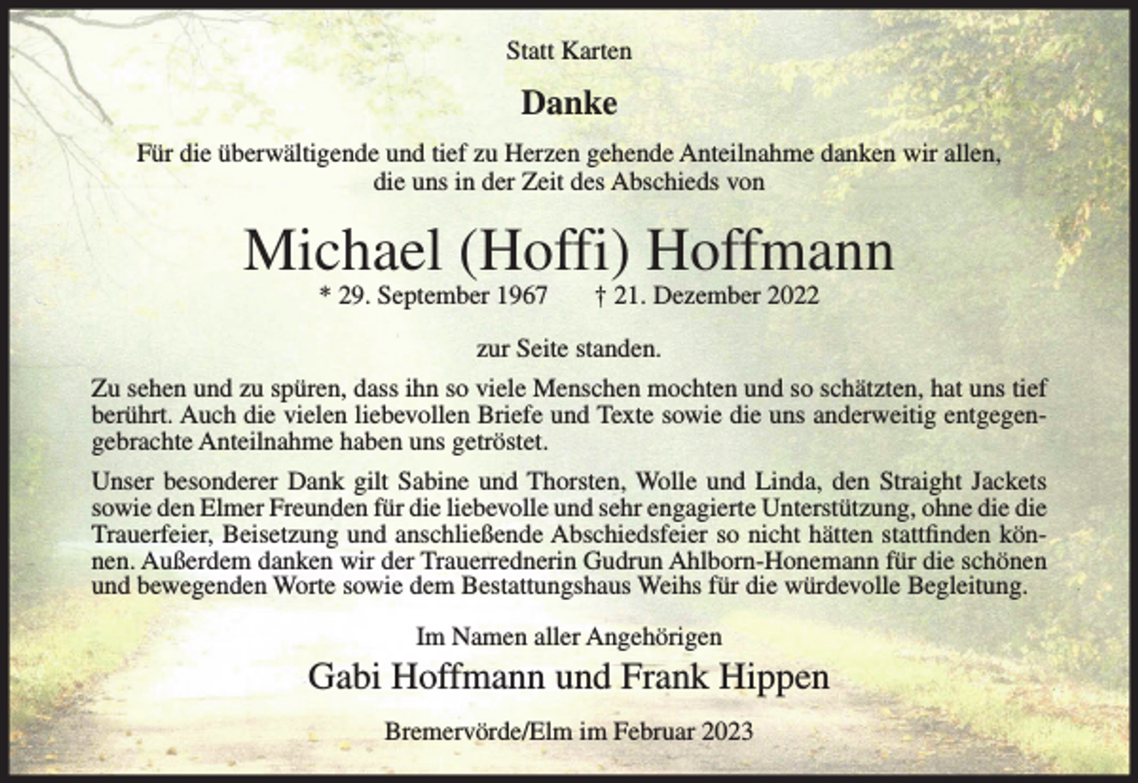 <p>Statt Karten</p><p>Danke<br />Für die überwältigende und tief zu Herzen gehende Anteilnahme danken wir allen,<br />die uns in der Zeit des Abschieds von</p><p>Michael (Hoffi) Hoffmann<br />* 29. September 1967</p><p>† 21. Dezember 2022</p><p>zur Seite standen.<br />Zu sehen und zu spüren, dass ihn so viele Menschen mochten und so schätzten, hat uns tief<br />berührt. Auch die vielen liebevollen Briefe und Texte sowie die uns anderweitig entgegengebrachte Anteilnahme haben uns getröstet.<br />Unser besonderer Dank gilt Sabine und Thorsten, Wolle und Linda, den Straight Jackets<br />sowie den Elmer Freunden für die liebevolle und sehr engagierte Unterstützung, ohne die die<br />Trauerfeier, Beisetzung und anschließende Abschiedsfeier so nicht hätten stattfinden können. Außerdem danken wir der Trauerrednerin Gudrun Ahlborn-Honemann für die schönen<br />und bewegenden Worte sowie dem Bestattungshaus Weihs für die würdevolle Begleitung.<br />Im Namen aller Angehörigen</p><p>Gabi Hoffmann und Frank Hippen<br />Bremervörde/Elm im Februar 2023</p>