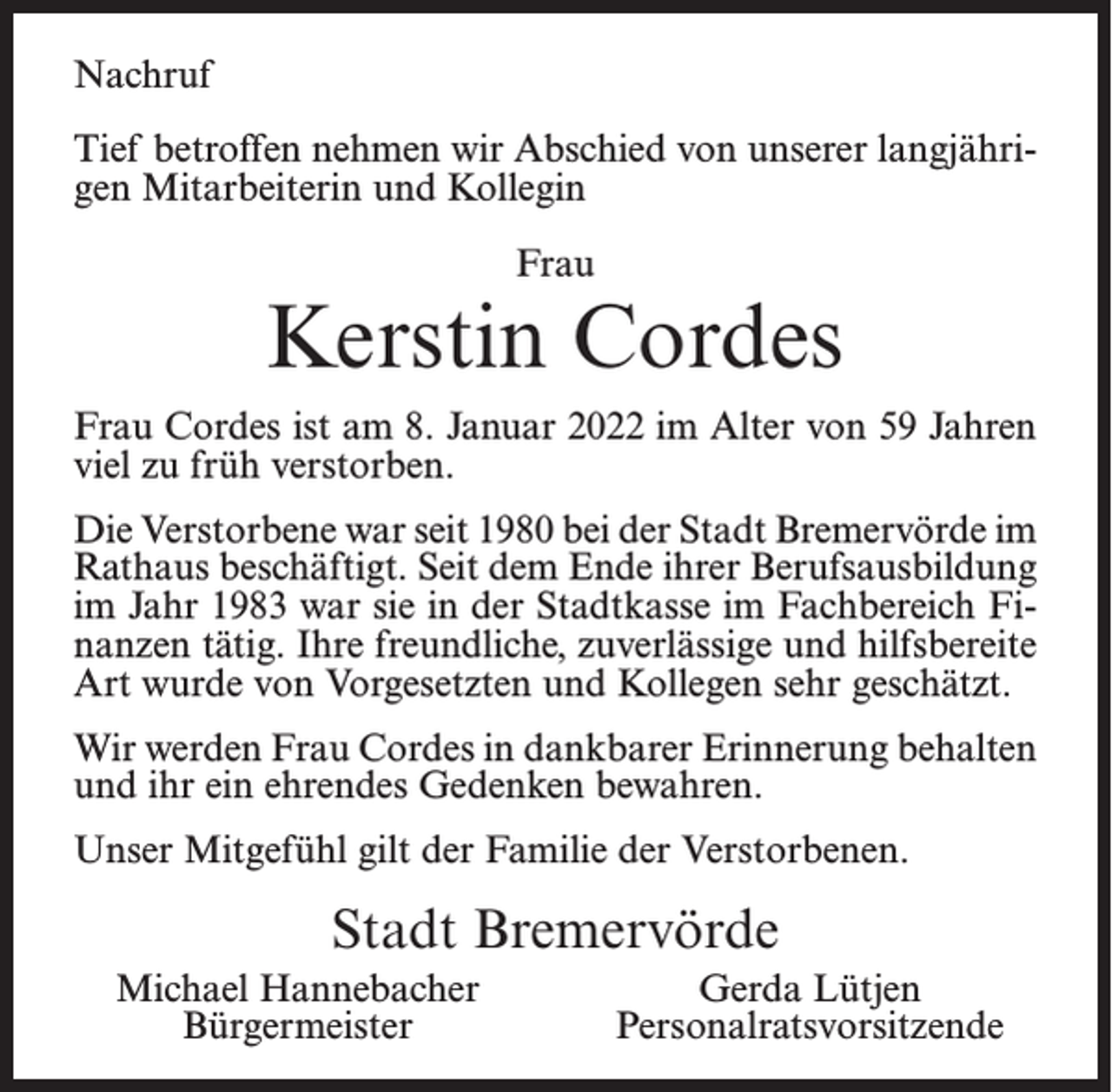 <p>Nachruf<br />Tief betroffen nehmen wir Abschied von unserer langjährigen Mitarbeiterin und Kollegin<br />Frau</p><p>Kerstin Cordes<br />Frau Cordes ist am 8. Januar 2022 im Alter von 59 Jahren<br />viel zu früh verstorben.<br />Die Verstorbene war seit 1980 bei der Stadt Bremervörde im<br />Rathaus beschäftigt. Seit dem Ende ihrer Berufsausbildung<br />im Jahr 1983 war sie in der Stadtkasse im Fachbereich Finanzen tätig. Ihre freundliche, zuverlässige und hilfsbereite<br />Art wurde von Vorgesetzten und Kollegen sehr geschätzt.<br />Wir werden Frau Cordes in dankbarer Erinnerung behalten<br />und ihr ein ehrendes Gedenken bewahren.<br />Unser Mitgefühl gilt der Familie der Verstorbenen.</p><p>Stadt Bremervörde<br />Michael Hannebacher<br />Bürgermeister</p><p>Gerda Lütjen<br />Personalratsvorsitzende</p>