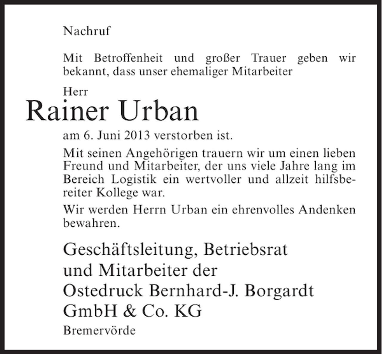 <p>Nachruf<br />Mit Betroffenheit und großer Trauer geben wir<br />bekannt, dass unser ehemaliger Mitarbeiter<br />Herr</p><p>Rainer Urban</p><p>am 6. Juni 2013 verstorben ist.<br />Mit seinen Angehörigen trauern wir um einen lieben<br />Freund und Mitarbeiter, der uns viele Jahre lang im<br />Bereich Logistik ein wertvoller und allzeit hilfsbereiter Kollege war.<br />Wir werden Herrn Urban ein ehrenvolles Andenken<br />bewahren.</p><p>Geschäftsleitung, Betriebsrat<br />und Mitarbeiter der<br />Ostedruck Bernhard-J. Borgardt<br />GmbH &amp; Co. KG<br />Bremervörde</p>