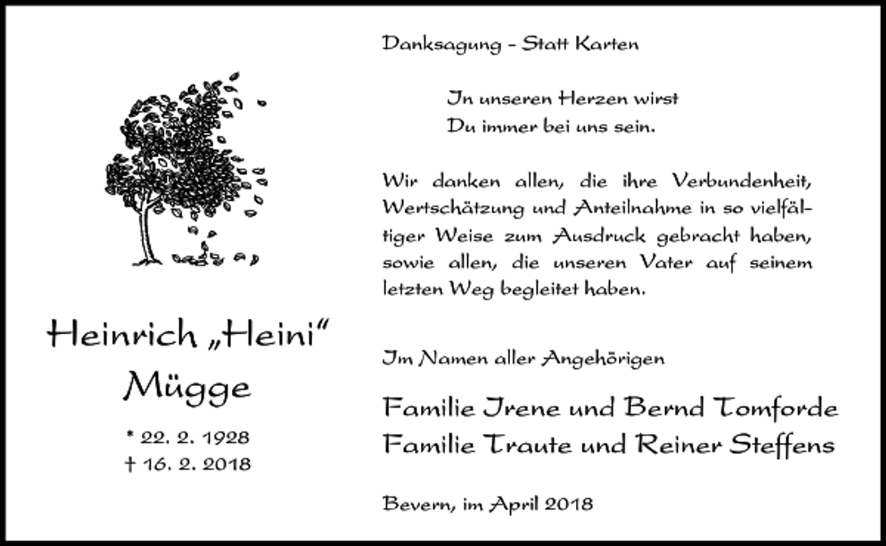 <p>Danksagung - Statt Karten<br />In unseren Herzen wirst<br />Du immer bei uns sein.<br />Wir danken allen, die ihre Verbundenheit,<br />Wertschätzung und Anteilnahme in so vielfältiger Weise zum Ausdruck gebracht haben,<br />sowie allen, die unseren Vater auf seinem<br />letzten Weg begleitet haben.</p><p>Heinrich ıHeini„<br />Mügge<br />* 22. 2. 1928<br />† 16. 2. 2018</p><p>Im Namen aller Angehörigen</p><p>Familie Irene und Bernd Tomforde<br />Familie Traute und Reiner Steffens<br />Bevern, im April 2018</p>