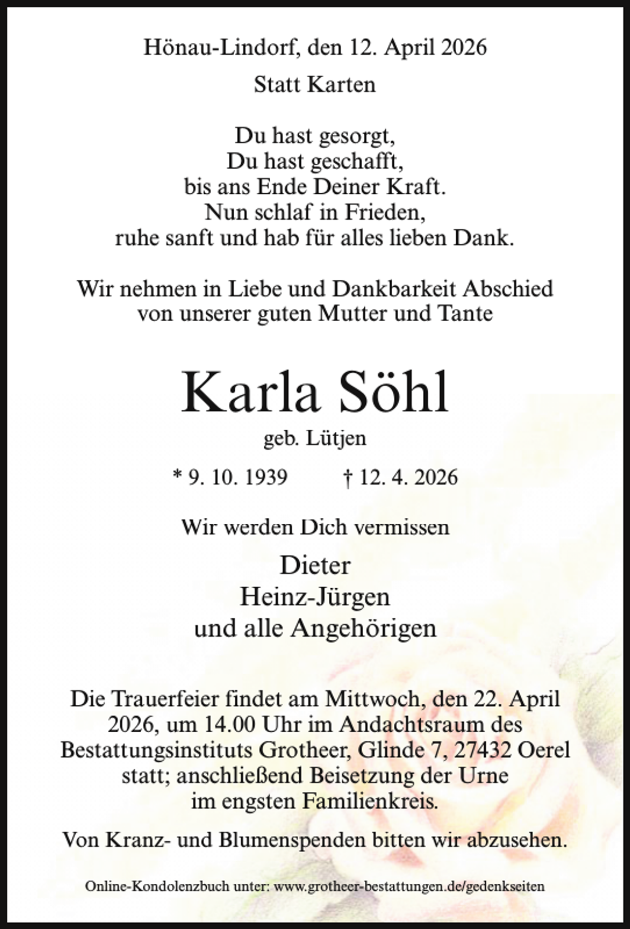 <p>Hönau-Lindorf, den 12. April 2026<br />Statt Karten<br />Du hast gesorgt,<br />Du hast geschafft,<br />bis ans Ende Deiner Kraft.<br />Nun schlaf in Frieden,<br />ruhe sanft und hab für alles lieben Dank.<br />Wir nehmen in Liebe und Dankbarkeit Abschied<br />von unserer guten Mutter und Tante</p><p>Karla Söhl<br />geb. Lütjen</p><p>* 9. 10. 1939</p><p>† 12. 4. 2026</p><p>Wir werden Dich vermissen</p><p>Dieter<br />Heinz-Jürgen<br />und alle Angehörigen<br />Die Trauerfeier findet am Mittwoch, den 22. April<br />2026, um 14.00 Uhr im Andachtsraum des<br />Bestattungsinstituts Grotheer, Glinde 7, 27432 Oerel<br />statt; anschließend Beisetzung der Urne<br />im engsten Familienkreis.<br />Von Kranz- und Blumenspenden bitten wir abzusehen.<br />Online-Kondolenzbuch unter: www.grotheer-bestattungen.de/gedenkseiten</p>