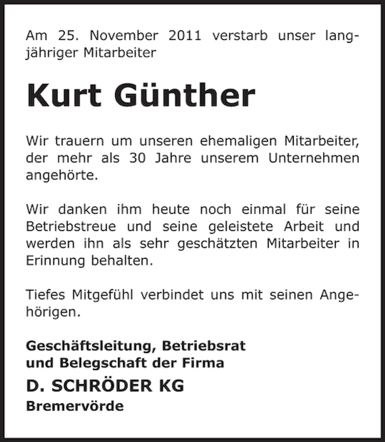<p>Am 25. November 2011 verstarb unser langjähriger Mitarbeiter</p><p>Kurt Günther<br />Wir trauern um unseren ehemaligen Mitarbeiter,<br />der mehr als 30 Jahre unserem Unternehmen<br />angehörte.<br />Wir danken ihm heute noch einmal für seine<br />Betriebstreue und seine geleistete Arbeit und<br />werden ihn als sehr geschätzten Mitarbeiter in<br />Erinnung behalten.<br />Tiefes Mitgefühl verbindet uns mit seinen Angehörigen.<br />Geschäftsleitung, Betriebsrat<br />und Belegschaft der Firma</p><p>D. SCHRÖDER KG<br />Bremervörde</p>