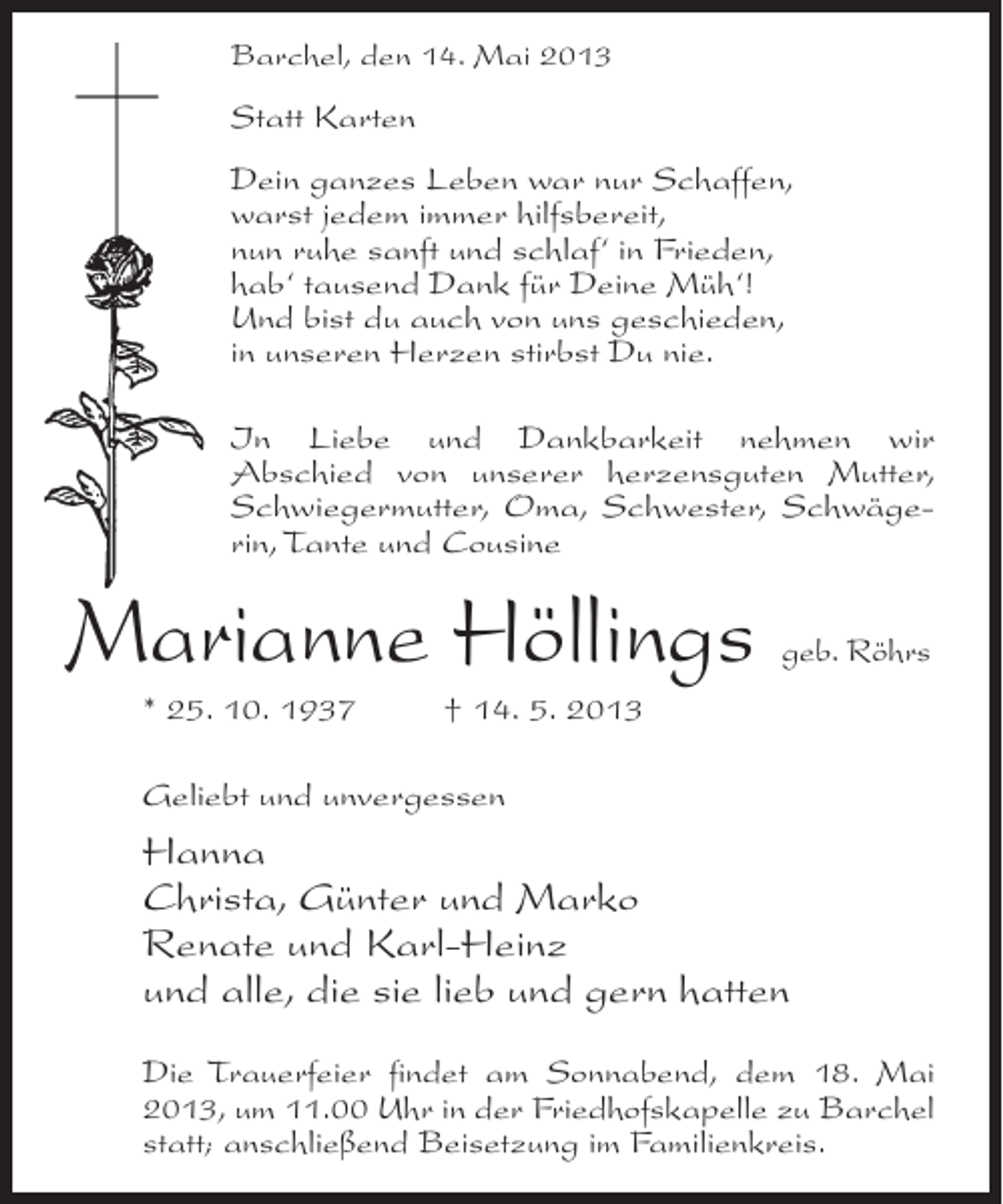 <p>Barchel, den 14. Mai 2013</p><p>Statt Karten<br />Dein ganzes Leben war nur Schaffen,<br />warst jedem immer hilfsbereit,<br />nun ruhe sanft und schlaf‘ in Frieden,<br />hab‘ tausend Dank für Deine Müh‘!<br />Und bist du auch von uns geschieden,<br />in unseren Herzen stirbst Du nie.<br />In Liebe und Dankbarkeit nehmen wir<br />Abschied von unserer herzensguten Mutter,<br />Schwiegermutter, Oma, Schwester, Schwägerin, Tante und Cousine</p><p>Marianne Höllings</p><p>geb. Röhrs</p><p>* 25. 10. 1937 † 14. 5. 2013<br />Geliebt und unvergessen</p><p>Hanna<br />Christa, Günter und Marko<br />Renate und Karl-Heinz<br />und alle, die sie lieb und gern hatten<br />Die Trauerfeier findet am Sonnabend, dem 18. Mai<br />2013, um 11.00 Uhr in der Friedhofskapelle zu Barchel<br />statt; anschließend Beisetzung im Familienkreis.</p>
