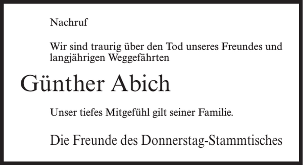 <p>Nachruf<br />Wir sind traurig über den Tod unseres Freundes und<br />langjährigen Weggefährten</p><p>Günther Abich<br />Unser tiefes Mitgefühl gilt seiner Familie.</p><p>Die Freunde des Donnerstag-Stammtisches</p>