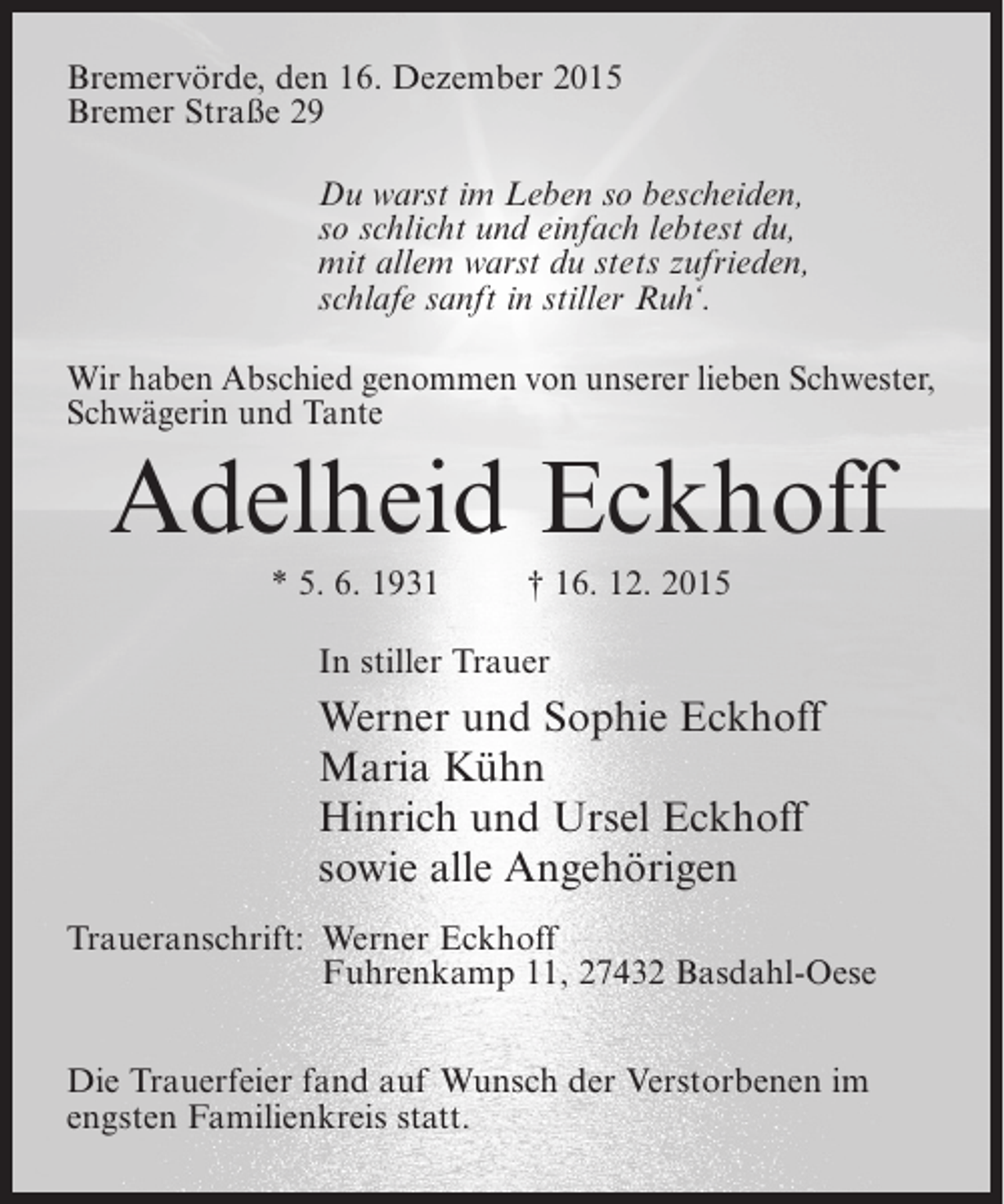<p>BremervÃ¶rde, den 16. Dezember 2015<br />Bremer StraÃŸe 29<br />Du warst im Leben so bescheiden,<br />so schlicht und einfach lebtest du,<br />mit allem warst du stets zufrieden,<br />schlafe sanft in stiller Ruhâ€˜.<br />Wir haben Abschied genommen von unserer lieben Schwester,<br />SchwÃ¤gerin und Tante</p><p>Adelheid Eckhoff<br />* 5. 6. 1931</p><p>â€  16. 12. 2015</p><p>In stiller Trauer</p><p>Werner und Sophie Eckhoff<br />Maria KÃ¼hn<br />Hinrich und Ursel Eckhoff<br />sowie alle AngehÃ¶rigen<br />Traueranschrift: Werner Eckhoff<br />Fuhrenkamp 11, 27432 Basdahl-Oese<br />Die Trauerfeier fand auf Wunsch der Verstorbenen im<br />engsten Familienkreis statt.</p>