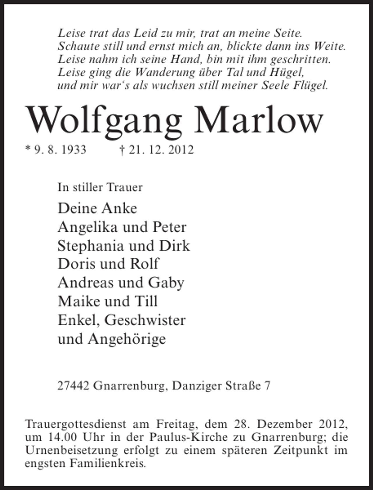 <p>Leise trat das Leid zu mir, trat an meine Seite.<br />Schaute still und ernst mich an, blickte dann ins Weite.<br />Leise nahm ich seine Hand, bin mit ihm geschritten.<br />Leise ging die Wanderung über Tal und Hügel,<br />und mir war‘s als wuchsen still meiner Seele Flügel.</p><p>Wolfgang Marlow<br />* 9. 8. 1933</p><p>† 21. 12. 2012</p><p>In stiller Trauer</p><p>Deine Anke<br />Angelika und Peter<br />Stephania und Dirk<br />Doris und Rolf<br />Andreas und Gaby<br />Maike und Till<br />Enkel, Geschwister<br />und Angehörige<br />27442 Gnarrenburg, Danziger Straße 7<br />Trauergottesdienst am Freitag, dem 28. Dezember 2012,<br />um 14.00 Uhr in der Paulus-Kirche zu Gnarrenburg; die<br />Urnenbeisetzung erfolgt zu einem späteren Zeitpunkt im<br />engsten Familienkreis.</p>