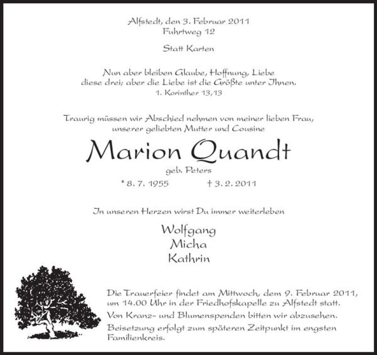 <p>Alfstedt, den 3. Februar 2011 Fuhrtweg 12 Statt Karten Nun aber bleiben Glaube, Hoffnung, Liebe diese drei; aber die Liebe ist die Größte unter Ihnen.<br />1. Korinther 13,13</p><p>Traurig müssen wir Abschied nehmen von meiner lieben Frau, unserer geliebten Mutter und Cousine</p><p>Marion Quandt<br />geb. Peters * 8. 7. 1955 † 3. 2. 2011 In unseren Herzen wirst Du immer weiterleben</p><p>Wolfgang Micha Kathrin<br />Die Trauerfeier findet am Mittwoch, dem 9. Februar 2011, um 14.00 Uhr in der Friedhofskapelle zu Alfstedt statt. Von Kranz- und Blumenspenden bitten wir abzusehen. Beisetzung erfolgt zum späteren Zeitpunkt im engsten Familienkreis.</p>