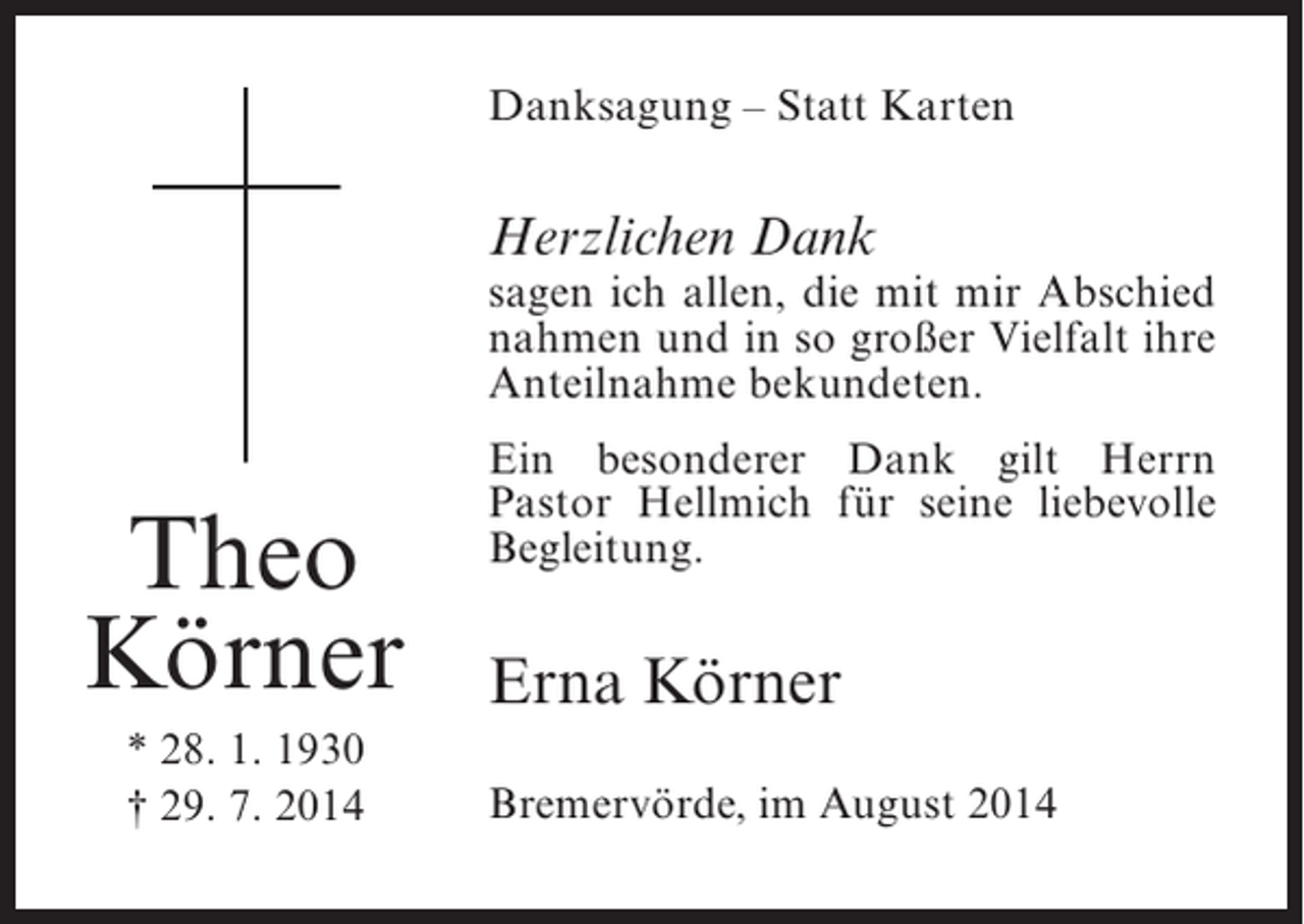 <p>Danksagung – Statt Karten</p><p>Herzlichen Dank</p><p>sagen ich allen, die mit mir Abschied<br />nahmen und in so großer Vielfalt ihre<br />Anteilnahme bekundeten.</p><p>Theo<br />Körner<br />* 28. 1. 1930<br />† 29. 7. 2014</p><p>Ein besonderer Dank gilt Herrn<br />Pastor Hellmich für seine liebevolle<br />Begleitung.</p><p>Erna Körner<br />Bremervörde, im August 2014</p>