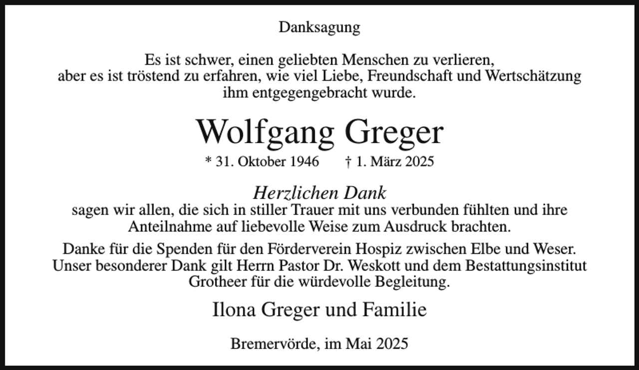 <p>Danksagung<br />Es ist schwer, einen geliebten Menschen zu verlieren,<br />aber es ist tröstend zu erfahren, wie viel Liebe, Freundschaft und Wertschätzung<br />ihm entgegengebracht wurde.</p><p>Wolfgang Greger<br />* 31. Oktober 1946</p><p>† 1. März 2025</p><p>Herzlichen Dank</p><p>sagen wir allen, die sich in stiller Trauer mit uns verbunden fühlten und ihre<br />Anteilnahme auf liebevolle Weise zum Ausdruck brachten.<br />Danke für die Spenden für den Förderverein Hospiz zwischen Elbe und Weser.<br />Unser besonderer Dank gilt Herrn Pastor Dr. Weskott und dem Bestattungsinstitut<br />Grotheer für die würdevolle Begleitung.</p><p>Ilona Greger und Familie<br />Bremervörde, im Mai 2025</p>