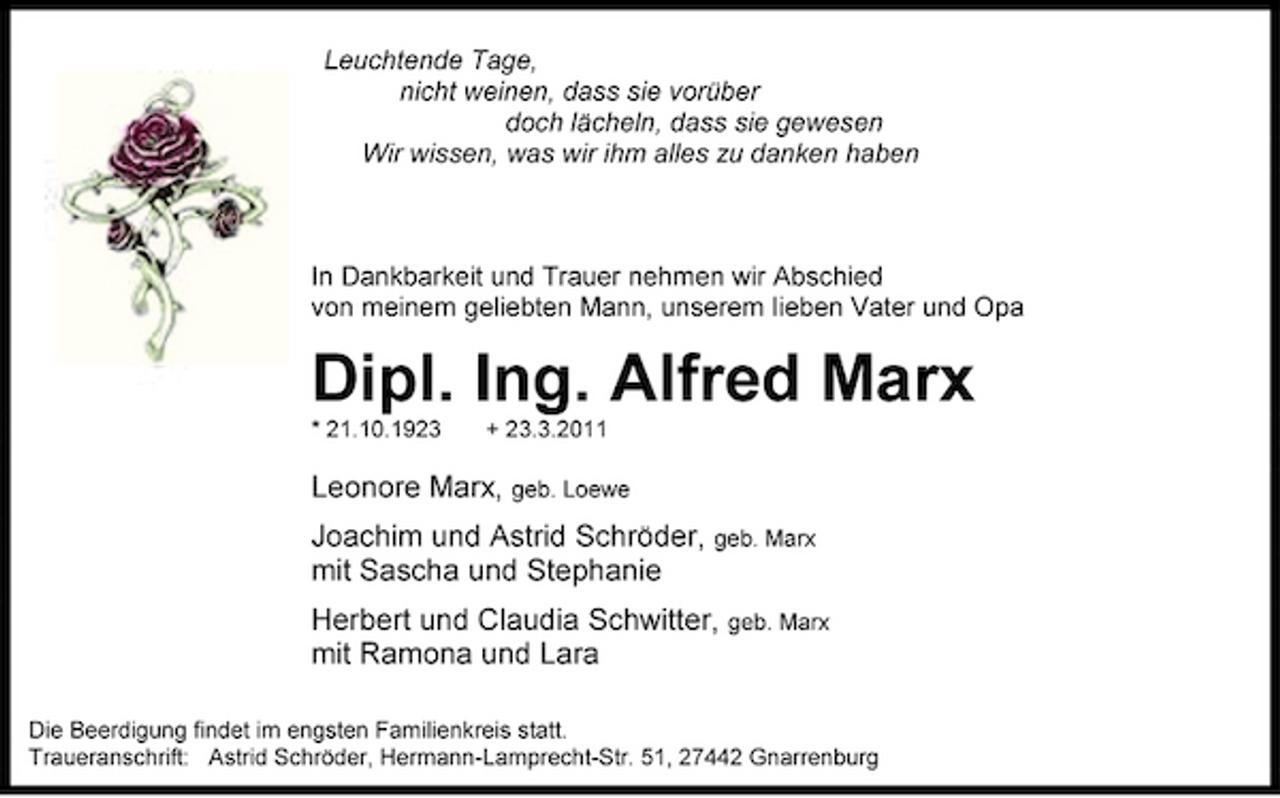 <p>Leuchtende Tage, nicht weinen, dass sie vorüber doch lächeln, dass sie gewesen Wir wissen, was wir ihm alles zu danken haben</p><p>In Dankbarkeit und Trauer nehmen wir Abschied von meinem geliebten Mann, unserem lieben Vater und Opa</p><p>Dipl. Ing. Alfred Marx<br />* 21.10.1923 + 23.3.2011</p><p>Leonore Marx, geb. Loewe Joachim und Astrid Schröder, geb. Marx mit Sascha und Stephanie Herbert und Claudia Schwitter, geb. Marx mit Ramona und Lara<br />Die Beerdigung findet im engsten Familienkreis statt. Traueranschrift: Astrid Schröder, Hermann-Lamprecht-Str. 51, 27442 Gnarrenburg</p>