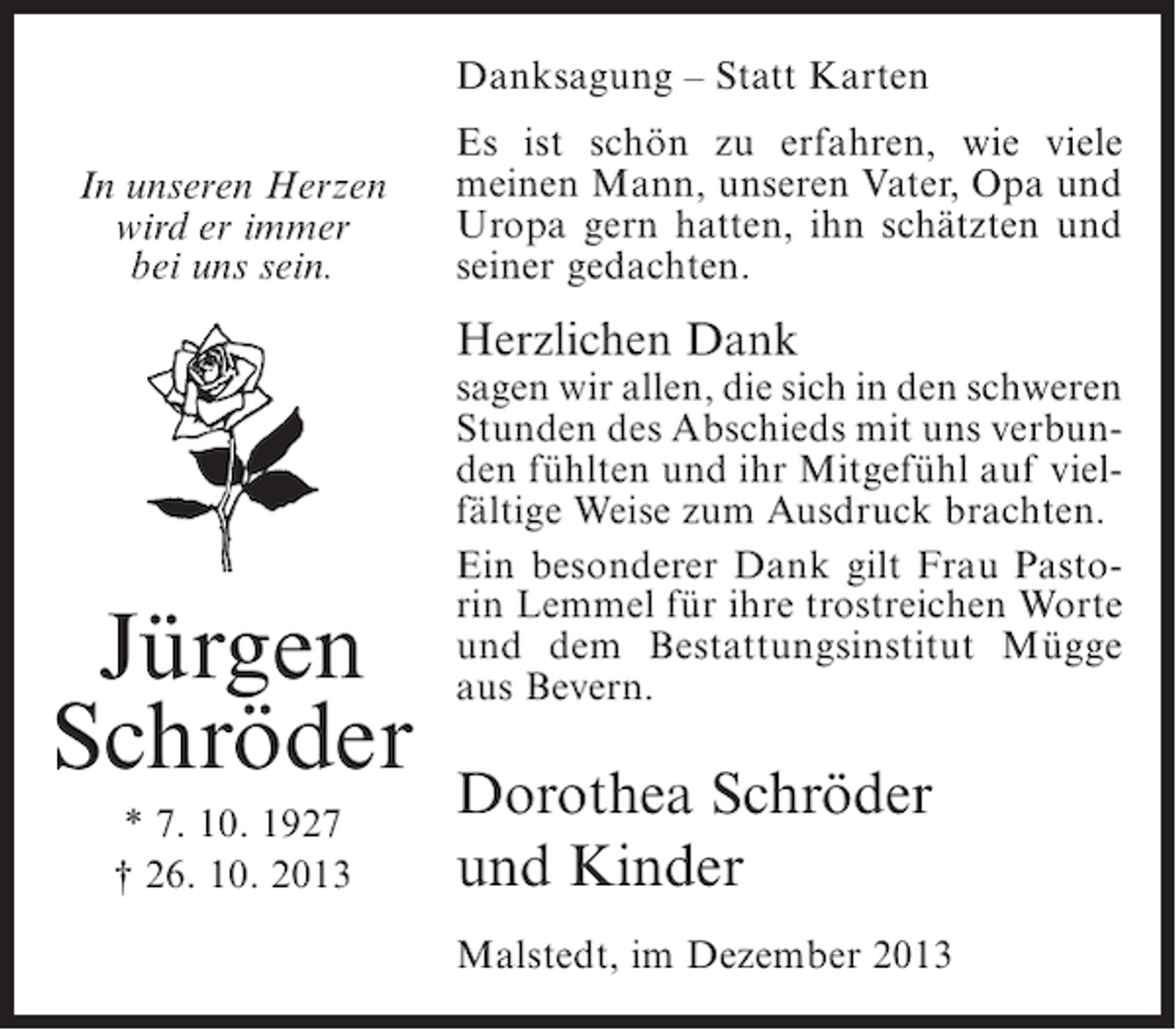 <p>Danksagung – Statt Karten<br />In unseren Herzen<br />wird er immer<br />bei uns sein.</p><p>Es ist schön zu erfahren, wie viele<br />meinen Mann, unseren Vater, Opa und<br />Uropa gern hatten, ihn schätzten und<br />seiner gedachten.</p><p>Herzlichen Dank</p><p>Jürgen<br />Schröder<br />* 7. 10. 1927<br />† 26. 10. 2013</p><p>sagen wir allen, die sich in den schweren<br />Stunden des Abschieds mit uns verbunden fühlten und ihr Mitgefühl auf vielfältige Weise zum Ausdruck brachten.<br />Ein besonderer Dank gilt Frau Pastorin Lemmel für ihre trostreichen Worte<br />und dem Bestattungsinstitut Mügge<br />aus Bevern.</p><p>Dorothea Schröder<br />und Kinder<br />Malstedt, im Dezember 2013</p>