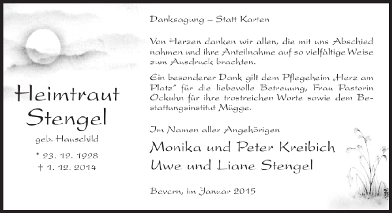 <p>Danksagung – Statt Karten<br />Von Herzen danken wir allen, die mit uns Abschied<br />nahmen und ihre Anteilnahme auf so vielfältige Weise<br />zum Ausdruck brachten.</p><p>Heimtraut<br />Stengel<br />geb. Hauschild<br />* 23. 12. 1928<br />† 1. 12. 2014</p><p>Ein besonderer Dank gilt dem Pflegeheim „Herz am<br />Platz“ für die liebevolle Betreuung, Frau Pastorin<br />Ockuhn für ihre trostreichen Worte sowie dem Bestattungsinstitut Mügge.<br />Im Namen aller Angehörigen</p><p>Monika und Peter Kreibich<br />Uwe und Liane Stengel<br />Bevern, im Januar 2015</p>