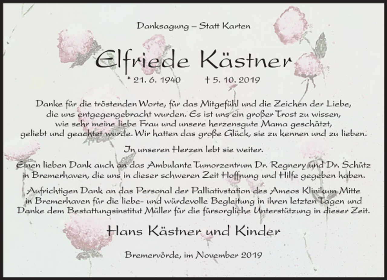 <p>Danksagung – Statt Karten</p><p>Elfriede Kästner<br />* 21. 6. 1940</p><p>† 5. 10. 2019</p><p>Danke für die tröstenden Worte, für das Mitgefühl und die Zeichen der Liebe,<br />die uns entgegengebracht wurden. Es ist uns ein großer Trost zu wissen,<br />wie sehr meine liebe Frau und unsere herzensgute Mama geschätzt,<br />geliebt und geachtet wurde. Wir hatten das große Glück, sie zu kennen und zu lieben.<br />In unseren Herzen lebt sie weiter.<br />Einen lieben Dank auch an das Ambulante Tumorzentrum Dr. Regnery und Dr. Schütz<br />in Bremerhaven, die uns in dieser schweren Zeit Hoffnung und Hilfe gegeben haben.<br />Aufrichtigen Dank an das Personal der Palliativstation des Ameos Klinikum Mitte<br />in Bremerhaven für die liebe- und würdevolle Begleitung in ihren letzten Tagen und<br />Danke dem Bestattungsinstitut Müller für die fürsorgliche Unterstützung in dieser Zeit.</p><p>Hans Kästner und Kinder<br />Bremervörde, im November 2019</p>