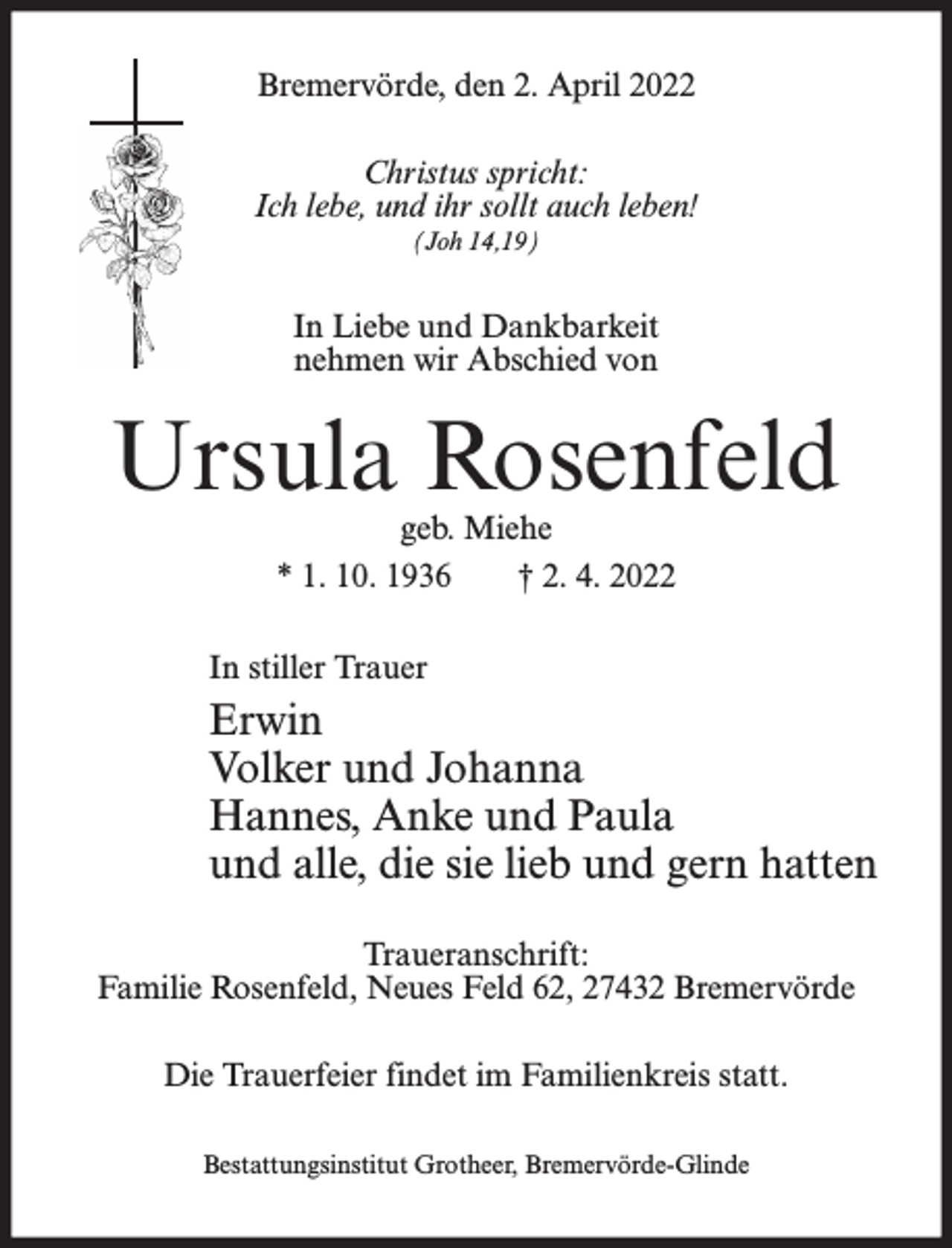 <p>Bremervörde, den 2. April 2022<br />Christus spricht:<br />Ich lebe, und ihr sollt auch leben!<br />(Joh 14,19)</p><p>In Liebe und Dankbarkeit<br />nehmen wir Abschied von</p><p>Ursula Rosenfeld<br />geb. Miehe<br />* 1. 10. 1936<br />† 2. 4. 2022</p><p>In stiller Trauer</p><p>Erwin<br />Volker und Johanna<br />Hannes, Anke und Paula<br />und alle, die sie lieb und gern hatten<br />Traueranschrift:<br />Familie Rosenfeld, Neues Feld 62, 27432 Bremervörde<br />Die Trauerfeier findet im Familienkreis statt.<br />Bestattungsinstitut Grotheer, Bremervörde-Glinde</p>
