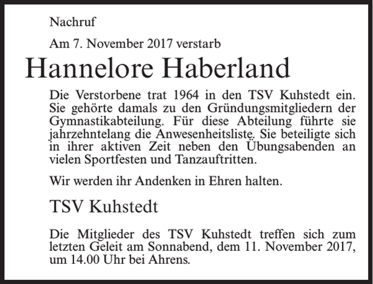 <p>Nachruf<br />Am 7. November 2017 verstarb</p><p>Hannelore Haberland<br />Die Verstorbene trat 1964 in den TSV Kuhstedt ein.<br />Sie gehörte damals zu den Gründungsmitgliedern der<br />Gymnastikabteilung. Für diese Abteilung führte sie<br />jahrzehntelang die Anwesenheitsliste. Sie beteiligte sich<br />in ihrer aktiven Zeit neben den Übungsabenden an<br />vielen Sportfesten und Tanzauftritten.<br />Wir werden ihr Andenken in Ehren halten.</p><p>TSV Kuhstedt<br />Die Mitglieder des TSV Kuhstedt treffen sich zum<br />letzten Geleit am Sonnabend, dem 11. November 2017,<br />um 14.00 Uhr bei Ahrens.</p>