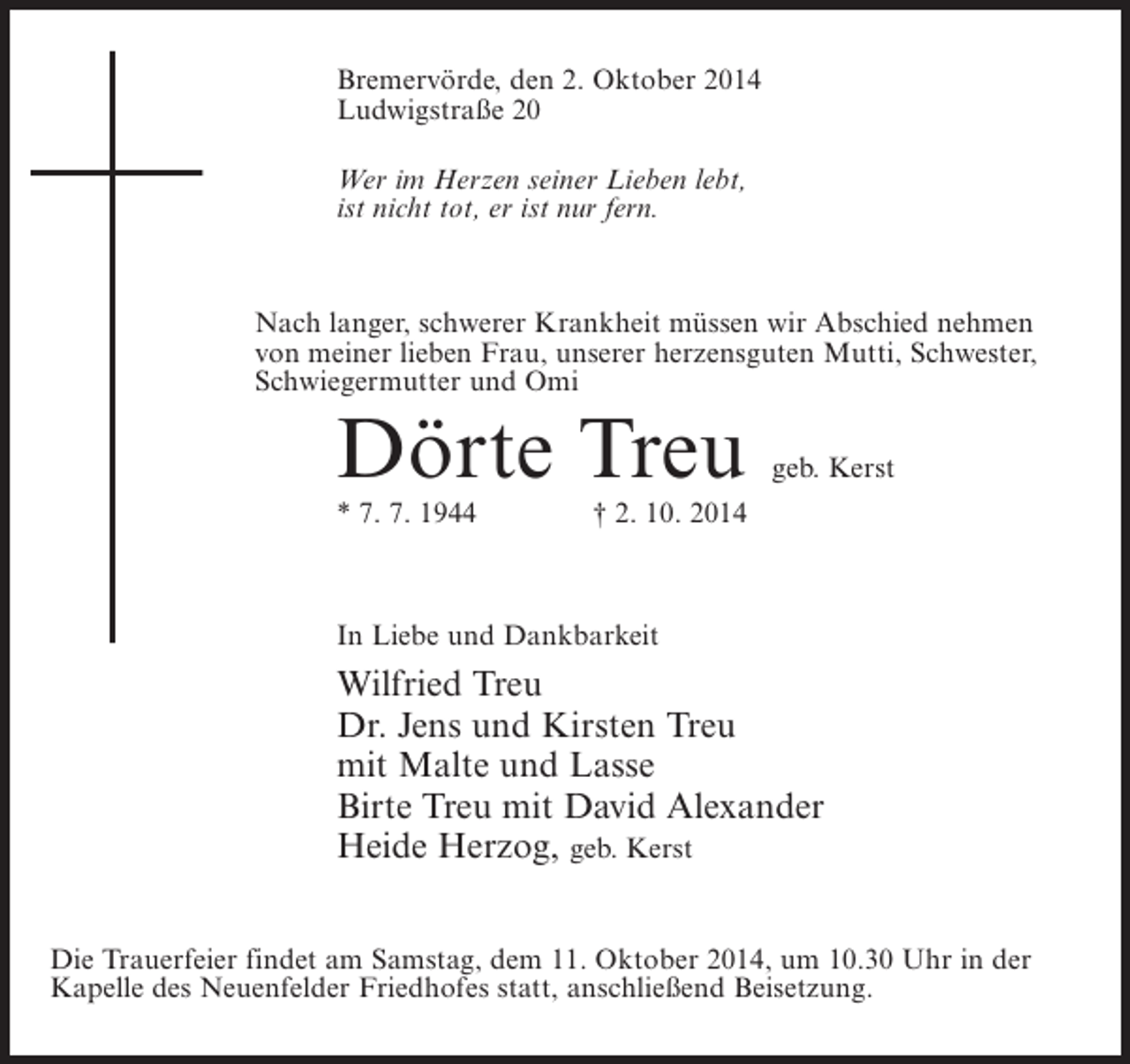 <p>Bremervörde, den 2. Oktober 2014<br />Ludwigstraße 20<br />Wer im Herzen seiner Lieben lebt,<br />ist nicht tot, er ist nur fern.</p>
<p>Nach langer, schwerer Krankheit müssen wir Abschied nehmen<br />von meiner lieben Frau, unserer herzensguten Mutti, Schwester,<br />Schwiegermutter und Omi</p>
<p>Dörte Treu</p>
<p>geb. Kerst</p>
<p>* 7. 7. 1944 † 2. 10. 2014</p>
<p>In Liebe und Dankbarkeit</p>
<p>Wilfried Treu<br />Dr. Jens und Kirsten Treu<br />mit Malte und Lasse<br />Birte Treu mit David Alexander<br />Heide Herzog, geb. Kerst<br />Die Trauerfeier findet am Samstag, dem 11. Oktober 2014, um 10.30 Uhr in der<br />Kapelle des Neuenfelder Friedhofes statt, anschließend Beisetzung.</p>