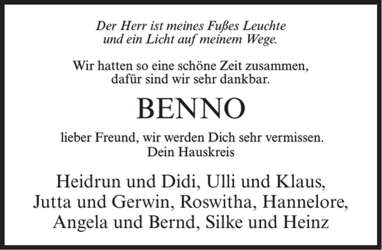 <p>Der Herr ist meines Fußes Leuchte<br />und ein Licht auf meinem Wege.<br />Wir hatten so eine schöne Zeit zusammen,<br />dafür sind wir sehr dankbar.</p><p>BENNO<br />lieber Freund, wir werden Dich sehr vermissen.<br />Dein Hauskreis</p><p>Heidrun und Didi, Ulli und Klaus,<br />Jutta und Gerwin, Roswitha, Hannelore,<br />Angela und Bernd, Silke und Heinz</p>