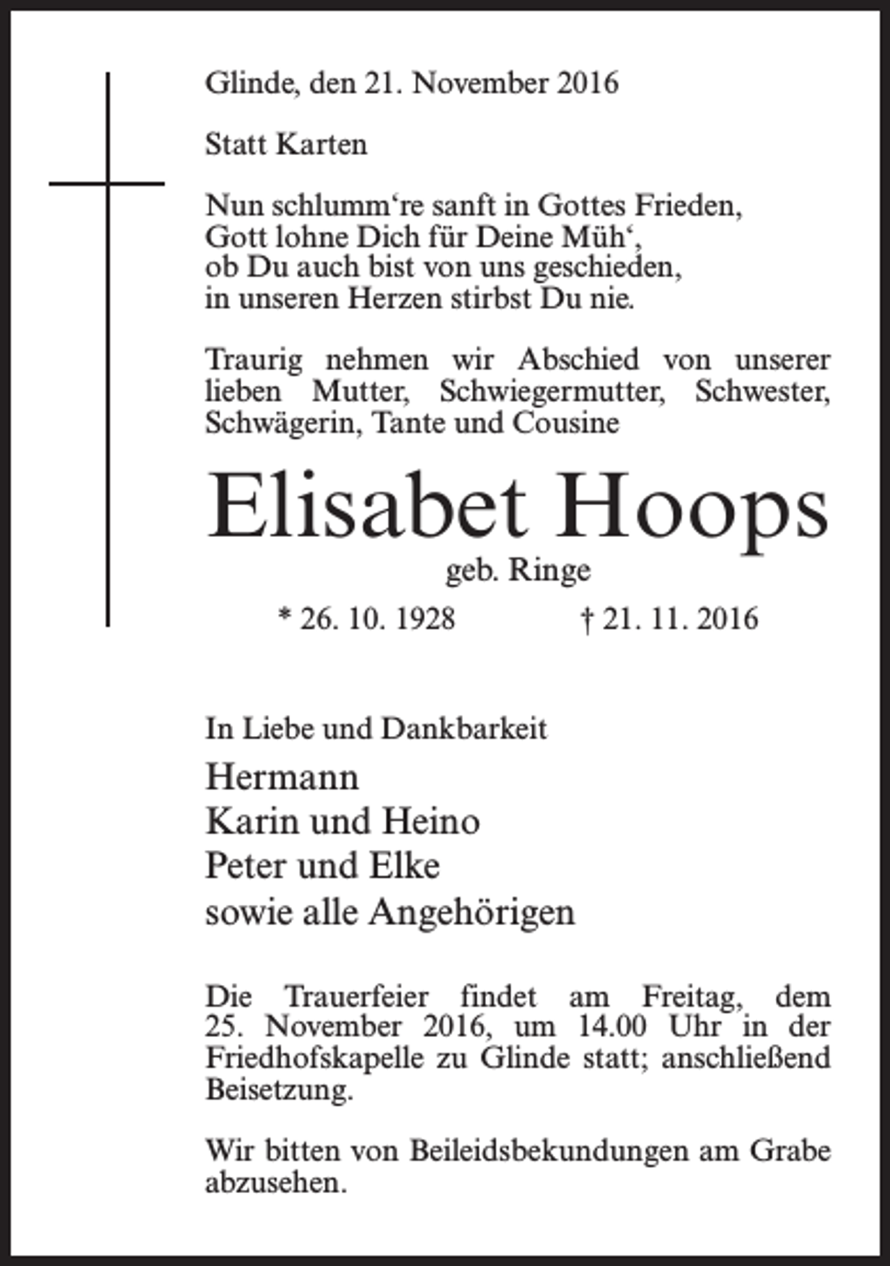 <p>Glinde, den 21. November 2016<br />Statt Karten<br />Nun schlumm‘re sanft in Gottes Frieden,<br />Gott lohne Dich für Deine Müh‘,<br />ob Du auch bist von uns geschieden,<br />in unseren Herzen stirbst Du nie.<br />Traurig nehmen wir Abschied von unserer<br />lieben Mutter, Schwiegermutter, Schwester,<br />Schwägerin, Tante und Cousine</p><p>Elisabet Hoops<br />geb. Ringe</p><p>* 26. 10. 1928</p><p>† 21. 11. 2016</p><p>In Liebe und Dankbarkeit</p><p>Hermann<br />Karin und Heino<br />Peter und Elke<br />sowie alle Angehörigen<br />Die Trauerfeier findet am Freitag, dem<br />25. November 2016, um 14.00 Uhr in der<br />­Friedhofskapelle zu Glinde statt; anschließend<br />Beisetzung.<br />Wir bitten von Beileidsbekundungen am Grabe<br />abzusehen.</p>