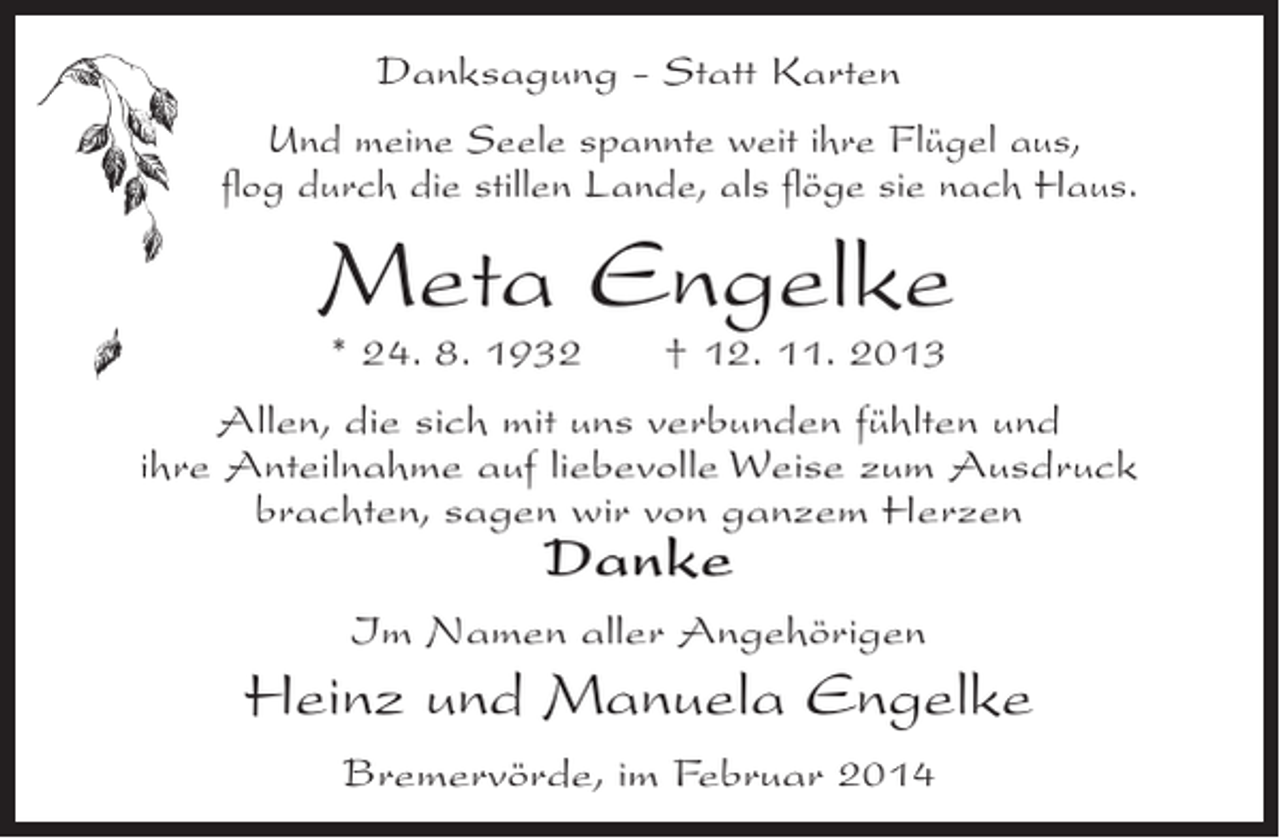 <p>Danksagung - Statt Karten<br />Und meine Seele spannte weit ihre Flügel aus,<br />flog durch die stillen Lande, als flöge sie nach Haus.</p><p>Meta Engelke<br />* 24. 8. 1932</p><p>† 12. 11. 2013</p><p>Allen, die sich mit uns verbunden fühlten und<br />ihre Anteilnahme auf liebevolle Weise zum Ausdruck<br />brachten, sagen wir von ganzem Herzen</p><p>Danke</p><p>Im Namen aller Angehörigen</p><p>Heinz und Manuela Engelke<br />Bremervörde, im Februar 2014</p>