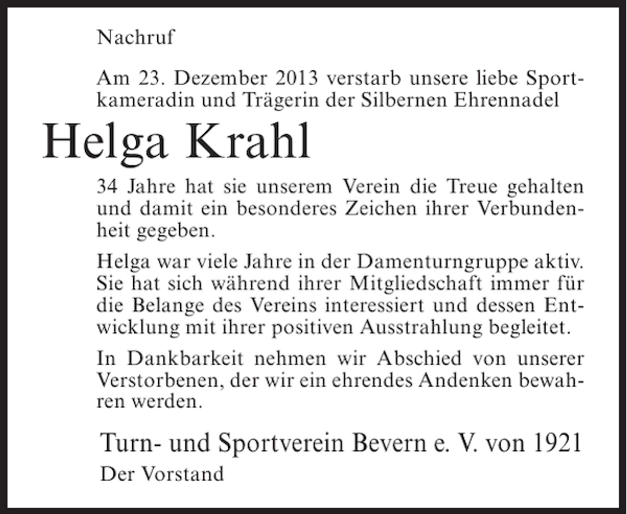 <p>Nachruf<br />Am 23. Dezember 2013 verstarb unsere liebe Sportkameradin und Trägerin der Silbernen Ehrennadel</p><p>Helga Krahl</p><p>34 Jahre hat sie unserem Verein die Treue gehalten<br />und damit ein besonderes Zeichen ihrer Verbundenheit gegeben.<br />Helga war viele Jahre in der Damenturngruppe aktiv.<br />Sie hat sich während ihrer Mitgliedschaft immer für<br />die Belange des Vereins interessiert und dessen Entwicklung mit ihrer positiven Ausstrahlung begleitet.<br />In Dankbarkeit nehmen wir Abschied von unserer<br />Verstorbenen, der wir ein ehrendes Andenken bewahren werden.</p><p>Turn- und Sportverein Bevern e. V. von 1921<br />Der Vorstand</p>
