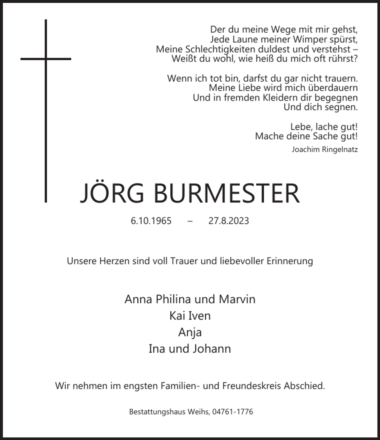 <p>Der du meine Wege mit mir gehst,<br />Jede Laune meiner Wimper spürst,<br />Meine Schlechtigkeiten duldest und verstehst –<br />Weißt du wohl, wie heiß du mich oft rührst?<br />Wenn ich tot bin, darfst du gar nicht trauern.<br />Meine Liebe wird mich überdauern<br />Und in fremden Kleidern dir begegnen<br />Und dich segnen.<br />Lebe, lache gut!<br />Mache deine Sache gut!<br />Joachim Ringelnatz</p><p>JÖRG BURMESTER<br />6.10.1965</p><p>–</p><p>27.8.2023</p><p>Unsere Herzen sind voll Trauer und liebevoller Erinnerung</p><p>Anna Philina und Marvin<br />Kai Iven<br />Anja<br />Ina und Johann<br />Wir nehmen im engsten Familien- und Freundeskreis Abschied.<br />Bestattungshaus Weihs, 04761-1776</p>