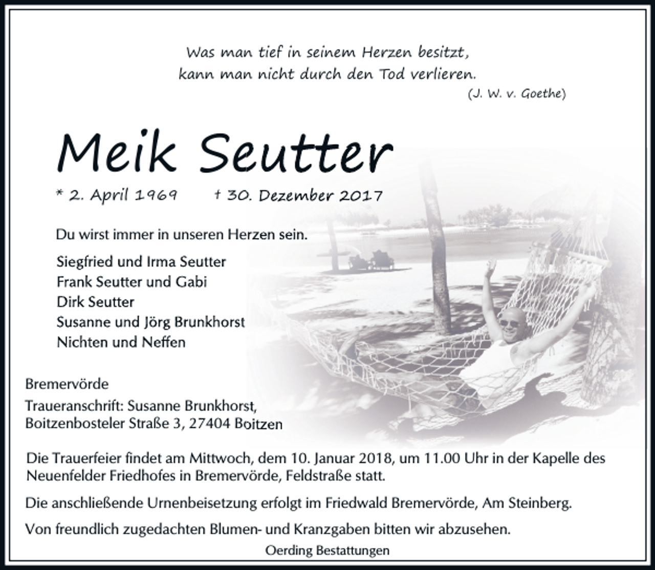 <p>Was man tief in seinem Herzen besitzt,</p><p>kann man nicht durch den Tod verlieren.</p><p>(J. W. v. Goethe)</p><p>Meik Seutter<br />* 2. April 1969</p><p>† 30. Dezember 2017</p><p>Du wirst immer in unseren<br />en Herzen sein.</p><p>Bremervörde<br />Traueranschrift: Susanne Brunkhorst,<br />Boitzenbosteler Straße 3,, 27404 Boitzen<br />Die Trauerfeier findet am Mittwoch, dem 10. Januar 2018, um 11.00 Uhr in der Kapelle des<br />Neuenfelder Friedhofes in Bremervörde, Feldstraße statt.<br />Die anschließende Urnenbeisetzung erfolgt im Friedwald Bremervörde, Am Steinberg.<br />Von freundlich zugedachten Blumen- und Kranzgaben bitten wir abzusehen.<br />Oerding Bestattungen</p>