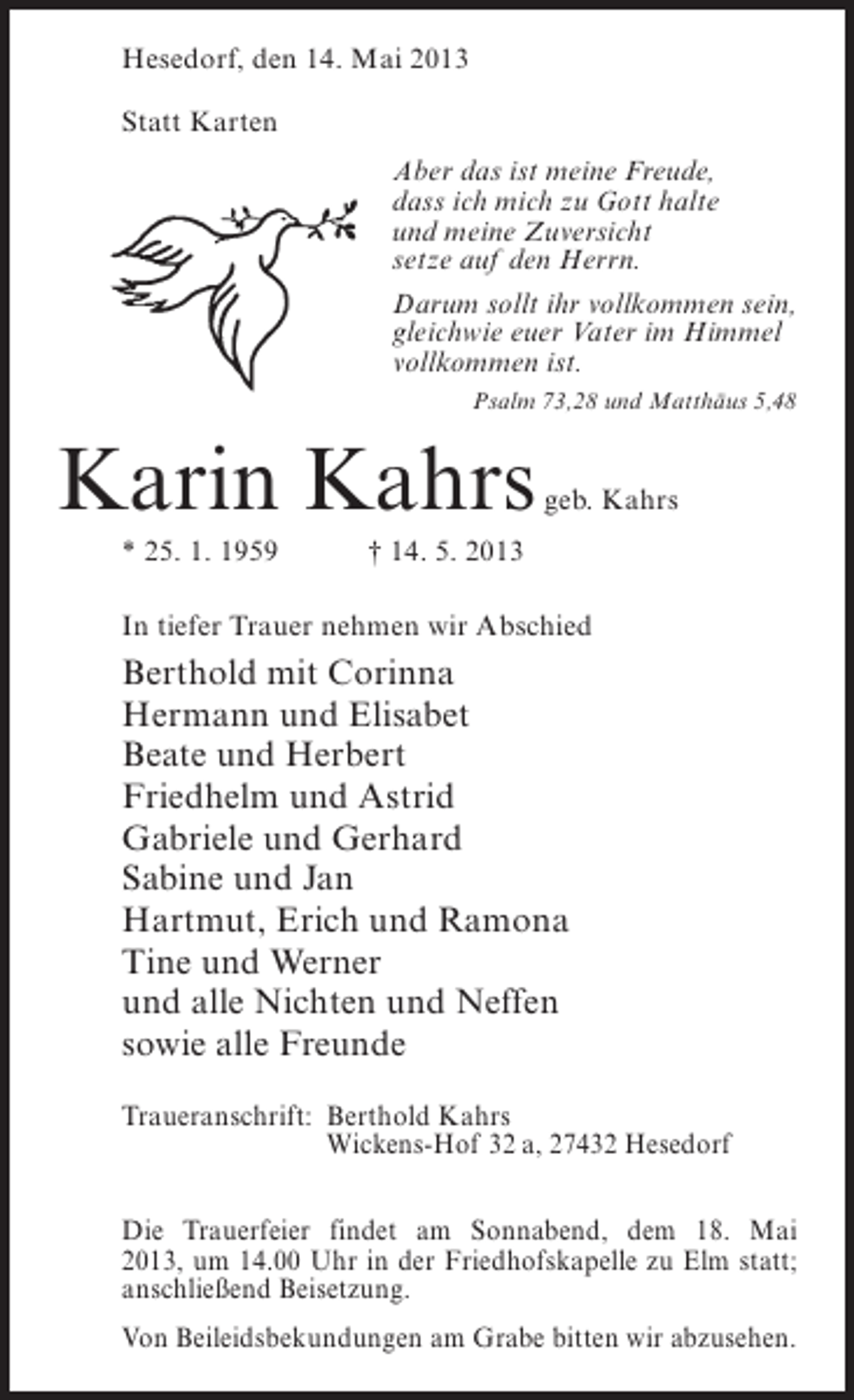 <p>Hesedorf, den 14. Mai 2013<br />Statt Karten<br />Aber das ist meine Freude,<br />dass ich mich zu Gott halte<br />und meine Zuversicht<br />setze auf den Herrn.<br />Darum sollt ihr vollkommen sein,<br />gleichwie euer Vater im Himmel<br />vollkommen ist.<br />Psalm 73,28 und Matthäus 5,48</p>
<p>Karin Kahrs</p>
<p>geb. Kahrs</p>
<p>* 25. 1. 1959</p>
<p>† 14. 5. 2013<br />In tiefer Trauer nehmen wir Abschied</p>
<p>Berthold mit Corinna<br />Hermann und Elisabet<br />Beate und Herbert<br />Friedhelm und Astrid<br />Gabriele und Gerhard<br />Sabine und Jan<br />Hartmut, Erich und Ramona<br />Tine und Werner<br />und alle Nichten und Neffen<br />sowie alle Freunde<br />Traueranschrift:<br />Berthold Kahrs<br />Wickens-Hof 32 a, 27432 Hesedorf<br />Die Trauerfeier findet am Sonnabend, dem 18. Mai<br />2013, um 14.00 Uhr in der Friedhofskapelle zu Elm statt;<br />anschließend Beisetzung.<br />Von Beileidsbekundungen am Grabe bitten wir abzusehen.</p>