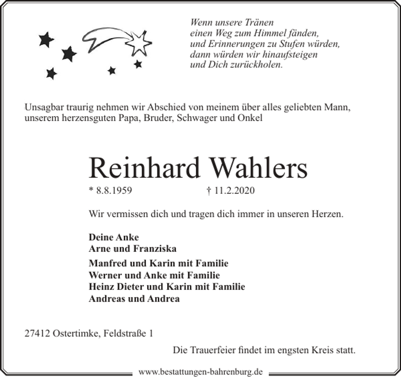 <p>Wenn unsere Tränen<br />einen Weg zum Himmel fänden,<br />und Erinnerungen zu Stufen würden,<br />dann würden wir hinaufsteigen<br />und Dich zurückholen.</p><p>Unsagbar traurig nehmen wir Abschied von meinem über alles geliebten Mann,<br />unserem herzensguten Papa, Bruder, Schwager und Onkel</p><p>Reinhard Wahlers<br />* 8.8.1959</p><p>† 11.2.2020</p><p>Wir vermissen dich und tragen dich immer in unseren Herzen.<br />Deine Anke<br />Arne und Franziska<br />Manfred und Karin mit Familie<br />Werner und Anke mit Familie<br />Heinz Dieter und Karin mit Familie<br />Andreas und Andrea<br />27412 Ostertimke, Feldstraße 1<br />Die Trauerfeier findet im engsten Kreis statt.<br />www.bestattungen-bahrenburg.de</p>