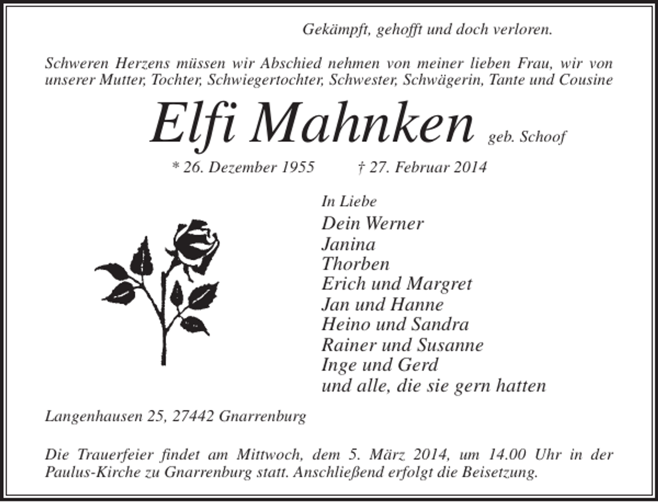 <p>Gekämpft, gehofft und doch verloren.<br />Schweren Herzens müssen wir Abschied nehmen von meiner lieben Frau, wir von<br />unserer Mutter, Tochter, Schwiegertochter, Schwester, Schwägerin, Tante und Cousine</p><p>Elfi Mahnken<br />* 26. Dezember 1955</p><p>geb. Schoof</p><p>† 27. Februar 2014<br />In Liebe</p><p>Dein Werner<br />Janina<br />Thorben<br />Erich und Margret<br />Jan und Hanne<br />Heino und Sandra<br />Rainer und Susanne<br />Inge und Gerd<br />und alle, die sie gern hatten<br />Langenhausen 25, 27442 Gnarrenburg<br />Die Trauerfeier findet am Mittwoch, dem 5. März 2014, um 14.00 Uhr in der<br />Paulus-Kirche zu Gnarrenburg statt. Anschließend erfolgt die Beisetzung.</p>