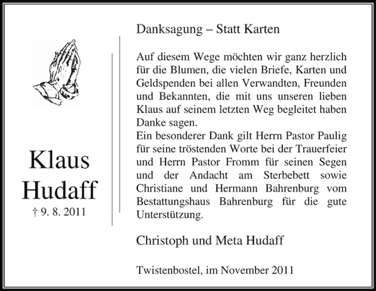 <p>Danksagung – Statt Karten</p><p>Klaus<br />Hudaff<br />† 9. 8. 2011</p><p>Auf diesem Wege möchten wir ganz herzlich<br />für die Blumen, die vielen Briefe, Karten und<br />Geldspenden bei allen Verwandten, Freunden<br />und Bekannten, die mit uns unseren lieben<br />Klaus auf seinem letzten Weg begleitet haben<br />Danke sagen.<br />Ein besonderer Dank gilt Herrn Pastor Paulig<br />für seine tröstenden Worte bei der Trauerfeier<br />und Herrn Pastor Fromm für seinen Segen<br />und der Andacht am Sterbebett sowie<br />Christiane und Hermann Bahrenburg vom<br />Bestattungshaus Bahrenburg für die gute<br />Unterstützung.</p><p>Christoph und Meta Hudaff<br />Twistenbostel, im November 2011</p>