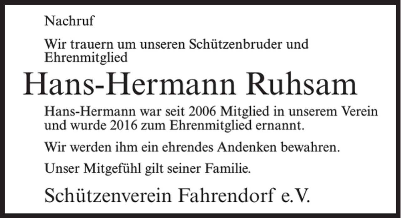 <p>Nachruf<br />Wir trauern um unseren Schützenbruder und<br />Ehrenmitglied</p><p>Hans-Hermann Ruhsam<br />Hans-Hermann war seit 2006 Mitglied in unserem Verein<br />und wurde 2016 zum Ehrenmitglied ernannt.<br />Wir werden ihm ein ehrendes Andenken bewahren.<br />Unser Mitgefühl gilt seiner Familie.</p><p>Schützenverein Fahrendorf e.V.</p>