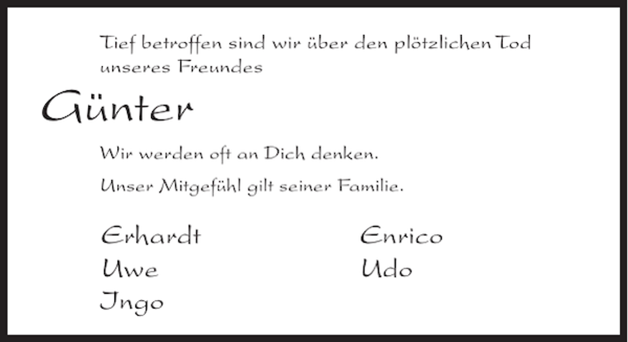 <p>Tief betroffen sind wir über den plötzlichen Tod<br />unseres Freundes</p><p>Günter<br />Wir werden oft an Dich denken.<br />Unser Mitgefühl gilt seiner Familie.</p><p>Erhardt<br />Uwe<br />Ingo</p><p>Enrico<br />Udo</p>