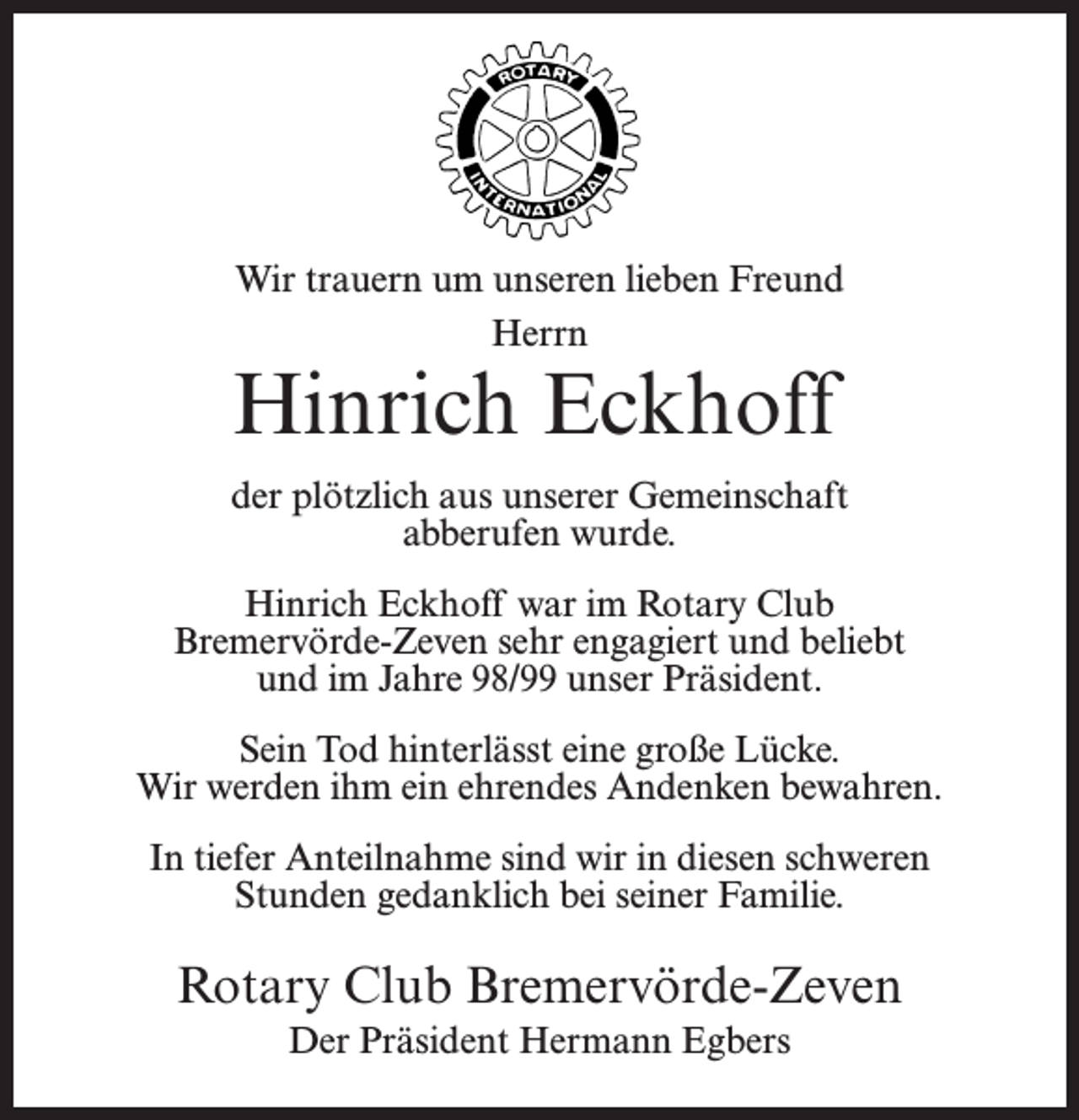 <p>Wir trauern um unseren lieben Freund<br />Herrn</p><p>Hinrich Eckhoff</p><p>der plötzlich aus unserer Gemeinschaft<br />abberufen wurde.<br />Hinrich Eckhoff war im Rotary Club<br />Bremervörde-Zeven sehr engagiert und beliebt<br />und im Jahre 98/99 unser Präsident.<br />Sein Tod hinterlässt eine große Lücke.<br />Wir werden ihm ein ehrendes Andenken bewahren.<br />In tiefer Anteilnahme sind wir in diesen schweren<br />Stunden gedanklich bei seiner Familie.</p><p>Rotary Club Bremervörde-Zeven<br />Der Präsident Hermann Egbers</p>