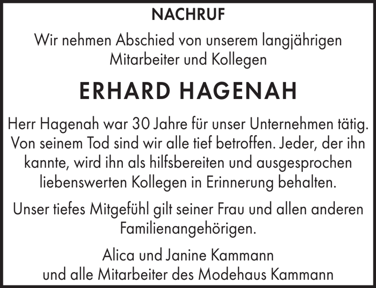 <p>NACHRUF<br />Wir nehmen Abschied von unserem langjährigen<br />Mitarbeiter und Kollegen</p><p>ERHARD HAGENAH<br />Herr Hagenah war 30 Jahre für unser Unternehmen tätig.<br />Von seinem Tod sind wir alle tief betroffen. Jeder, der ihn<br />kannte, wird ihn als hilfsbereiten und ausgesprochen<br />liebenswerten Kollegen in Erinnerung behalten.<br />Unser tiefes Mitgefühl gilt seiner Frau und allen anderen<br />Familienangehörigen.<br />Alica und Janine Kammann<br />und alle Mitarbeiter des Modehaus Kammann</p>