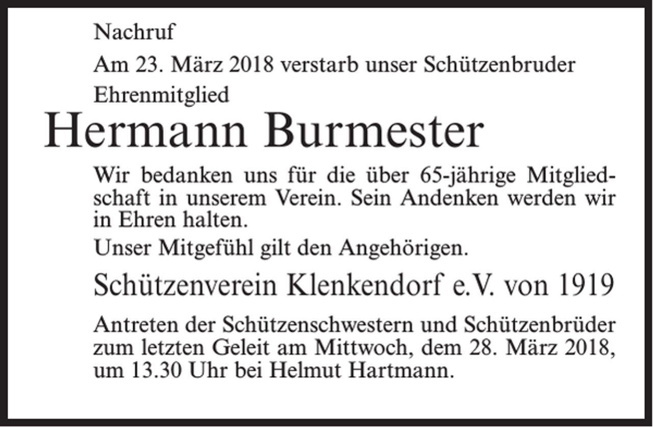 <p>Nachruf<br />Am 23. März 2018 verstarb unser Schützenbruder<br />Ehrenmitglied</p><p>Hermann Burmester</p><p>Wir bedanken uns für die über 65-jährige Mitgliedschaft in unserem Verein. Sein ­Andenken werden wir<br />in Ehren halten.<br />Unser Mitgefühl gilt den Angehörigen.</p><p>Schützenverein Klenkendorf e.V. von 1919<br />Antreten der Schützenschwestern und Schützenbrüder<br />zum letzten Geleit am Mittwoch, dem 28. März 2018,<br />um 13.30 Uhr bei Helmut Hartmann.</p>