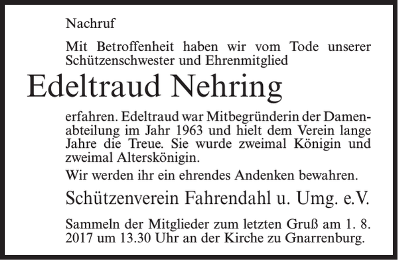 <p>Nachruf<br />Mit Betroffenheit haben wir vom Tode unserer<br />Schützenschwester und Ehrenmitglied</p><p>Edeltraud Nehring</p><p>erfahren. Edeltraud war Mitbegründerin der Damen­<br />abteilung im Jahr 1963 und hielt dem Verein lange<br />Jahre die Treue. Sie wurde zweimal Königin und<br />zweimal Alterskönigin.<br />Wir werden ihr ein ehrendes Andenken bewahren.</p><p>Schützenverein Fahrendahl u. Umg. e.V.<br />Sammeln der Mitglieder zum letzten Gruß am 1. 8.<br />2017 um 13.30 Uhr an der Kirche zu Gnarrenburg.</p>