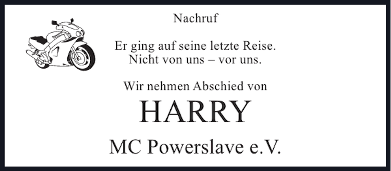 <p>Nachruf<br />Er ging auf seine letzte Reise.<br />Nicht von uns – vor uns.<br />Wir nehmen Abschied von</p><p>HARRY</p><p>MC Powerslave e.V.</p>