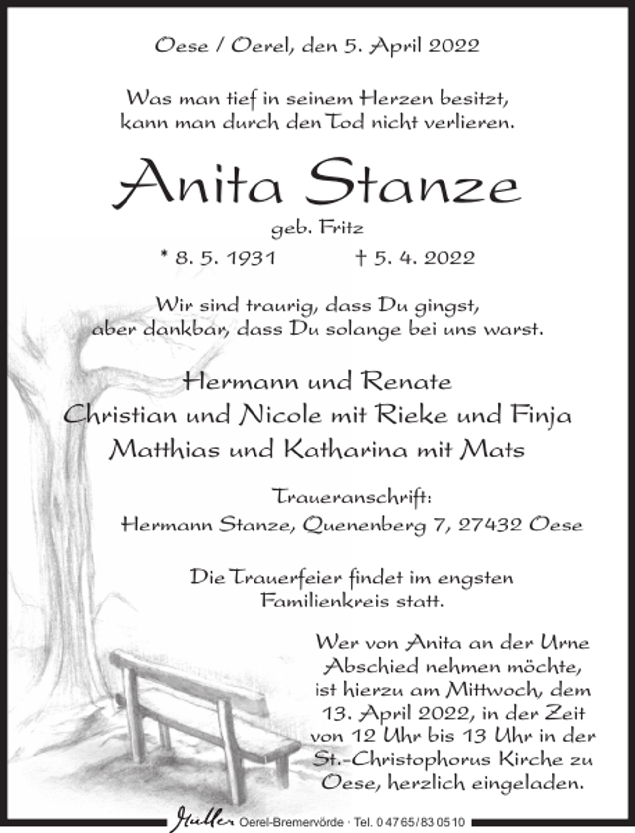 <p>Oese / Oerel, den 5. April 2022<br />Was man tief in seinem Herzen besitzt,<br />kann man durch den Tod nicht verlieren.</p><p>Anita Stanze<br />geb. Fritz<br />* 8. 5. 1931<br />† 5. 4. 2022</p><p>Wir sind traurig, dass Du gingst,<br />aber dankbar, dass Du solange bei uns warst.</p><p>Hermann und Renate<br />Christian und Nicole mit Rieke und Finja<br />Matthias und Katharina mit Mats<br />Traueranschrift:<br />Hermann Stanze, Quenenberg 7, 27432 Oese<br />Die Trauerfeier findet im engsten<br />Familienkreis statt.<br />Wer von Anita an der Urne<br />Abschied nehmen möchte,<br />ist hierzu am Mittwoch, dem<br />13. April 2022, in der Zeit<br />von 12 Uhr bis 13 Uhr in der<br />St.-Christophorus Kirche zu<br />Oese, herzlich eingeladen.<br />Oerel-Bremervörde ∙ Tel. 0 47 65 /83 05 10</p>