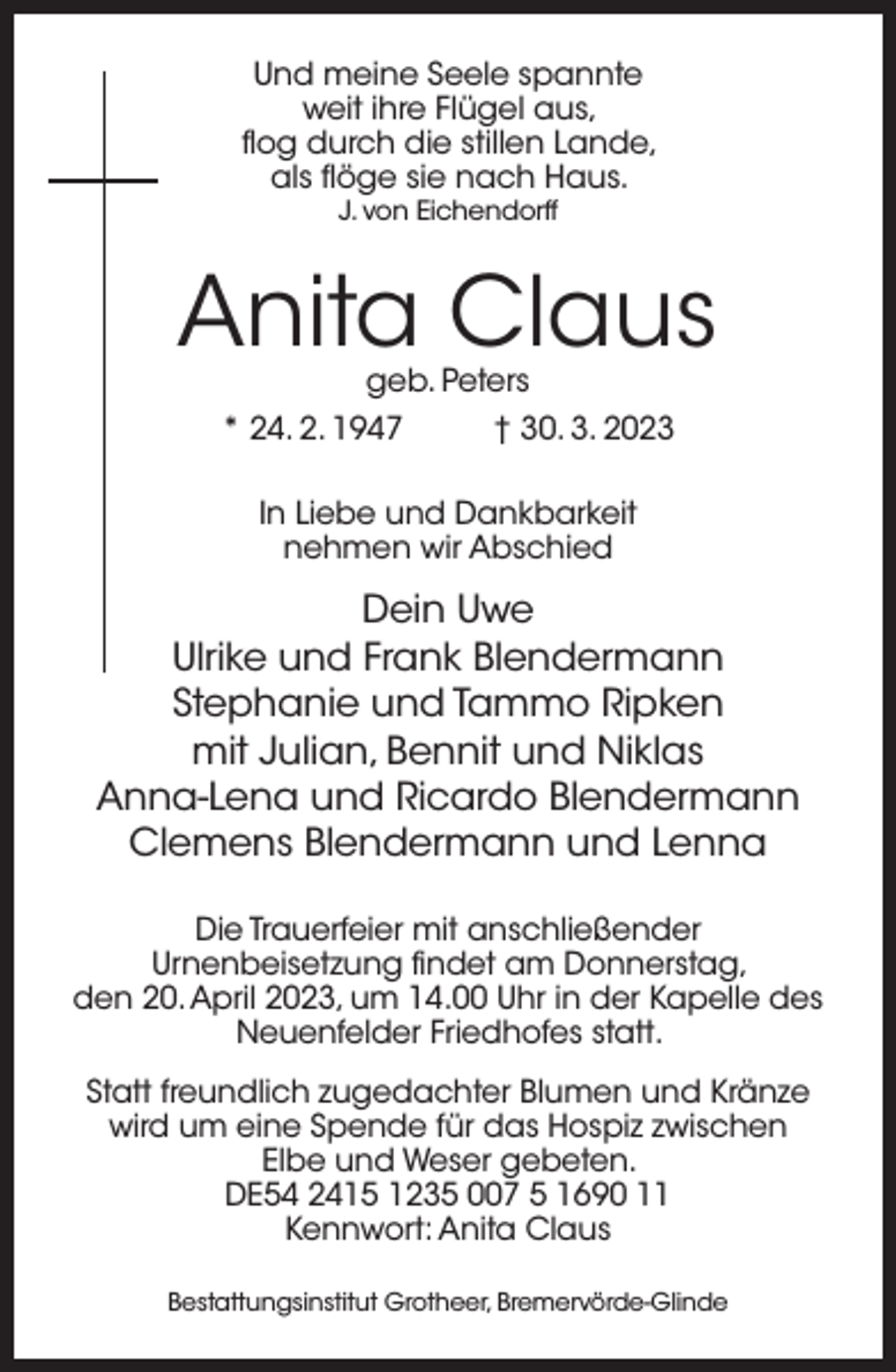 <p>Und meine Seele spannte<br />weit ihre Flügel aus,<br />flog durch die stillen Lande,<br />als flöge sie nach Haus.<br />J. von Eichendorff</p><p>Anita Claus<br />geb. Peters</p><p>* 24. 2. 1947</p><p>† 30. 3. 2023</p><p>In Liebe und Dankbarkeit<br />nehmen wir Abschied</p><p>Dein Uwe<br />Ulrike und Frank Blendermann<br />Stephanie und Tammo Ripken<br />mit Julian, Bennit und Niklas<br />Anna-Lena und Ricardo Blendermann<br />Clemens Blendermann und Lenna<br />Die Trauerfeier mit anschließender<br />Urnenbeisetzung findet am Donnerstag,<br />den 20. April 2023, um 14.00 Uhr in der Kapelle des<br />Neuenfelder Friedhofes statt.<br />Statt freundlich zugedachter Blumen und Kränze<br />wird um eine Spende für das Hospiz zwischen<br />Elbe und Weser gebeten.<br />DE54 2415 1235 007 5 1690 11<br />Kennwort: Anita Claus<br />Bestattungsinstitut Grotheer, Bremervörde-Glinde</p>