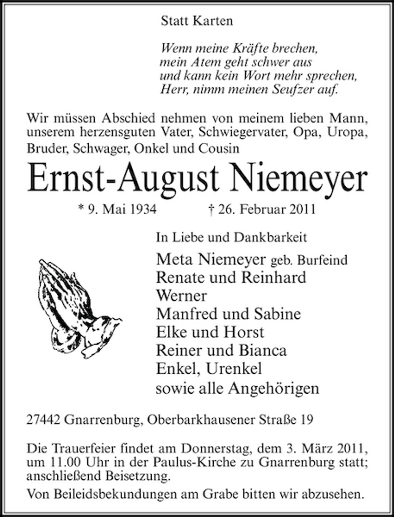<p>Statt Karten Wenn meine Kräfte brechen, mein Atem geht schwer aus und kann kein Wort mehr sprechen, Herr, nimm meinen Seufzer auf. Wir müssen Abschied nehmen von meinem lieben Mann, unserem herzensguten Vater, Schwiegervater, Opa, Uropa, Bruder, Schwager, Onkel und Cousin</p><p>Ernst-August Niemeyer<br />* 9. Mai 1934 † 26. Februar 2011 In Liebe und Dankbarkeit</p><p>Meta Niemeyer geb. Burfeind Renate und Reinhard Werner Manfred und Sabine Elke und Horst Reiner und Bianca Enkel, Urenkel sowie alle Angehörigen<br />27442 Gnarrenburg, Oberbarkhausener Straße 19 Die Trauerfeier findet am Donnerstag, dem 3. März 2011, um 11.00 Uhr in der Paulus-Kirche zu Gnarrenburg statt; anschließend Beisetzung. Von Beileidsbekundungen am Grabe bitten wir abzusehen.</p>