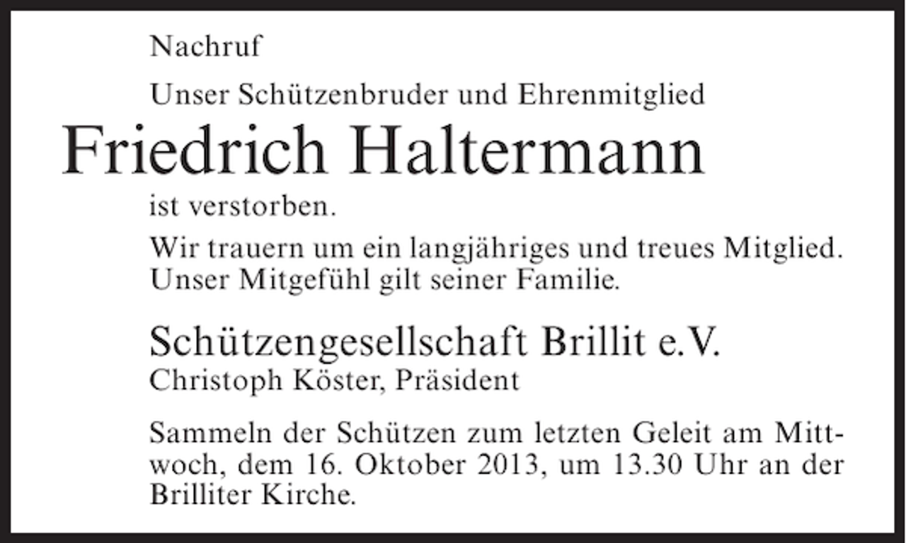 <p>Nachruf<br />Unser Schützenbruder und Ehrenmitglied</p><p>Friedrich Haltermann</p><p>ist verstorben.<br />Wir trauern um ein langjähriges und treues Mitglied.<br />Unser Mitgefühl gilt seiner Familie.</p><p>Schützengesellschaft Brillit e.V.<br />Christoph Köster, Präsident</p><p>Sammeln der Schützen zum letzten Geleit am Mittwoch, dem 16. Oktober 2013, um 13.30 Uhr an der<br />Brilliter Kirche.</p>