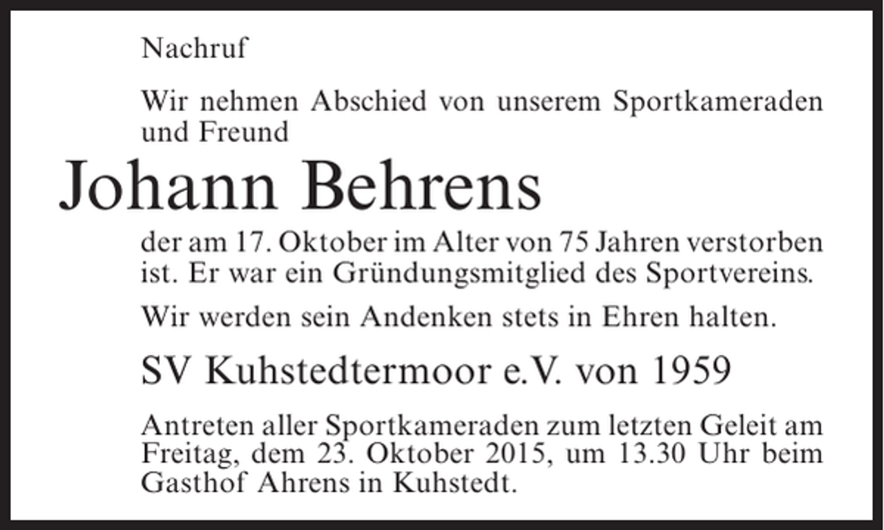 <p>Nachruf<br />Wir nehmen Abschied von unserem Sportkameraden<br />und Freund</p><p>Johann Behrens</p><p>der am 17. Oktober im Alter von 75 Jahren ­ erstorben<br />v<br />ist. Er war ein Gründungsmitglied des Sportvereins.<br />Wir werden sein Andenken stets in Ehren halten.</p><p>SV Kuhstedtermoor e.V. von 1959<br />Antreten aller Sportkameraden zum letzten Geleit am<br />Freitag, dem 23. Oktober 2015, um 13.30 Uhr beim<br />Gasthof Ahrens in Kuhstedt.</p>